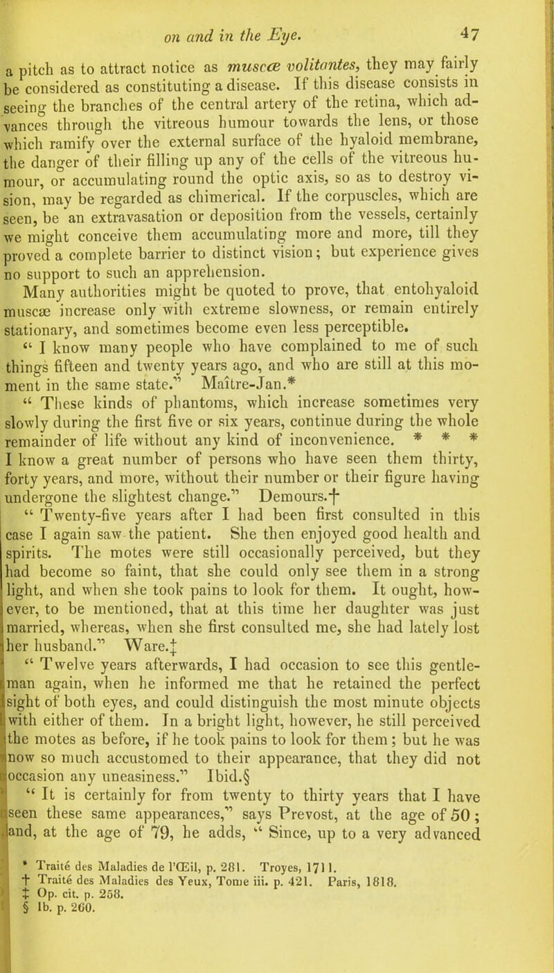 a pitch as to attract notice as muscce volitantes, they may fairly be considered as constituting a disease. If this disease consists in seeing the brandies of the central artery of the retina, which ad- vances through the vitreous humour towards the lens, or those which ramify°over the external surface of the hyaloid membrane, the danger of their filling up any of the cells of the vitreous hu- mour, or accumulating round the optic axis, so as to destroy vi- sion, may be regarded as chimerical. If the corpuscles, which are seen, be an extravasation or deposition from the vessels, certainly we might conceive them accumulating more and more, till they proved a complete barrier to distinct vision; but experience gives no support to such an apprehension. Many authorities might be quoted to prove, that entohyaloid muscm increase only with extreme slowness, or remain entirely stationary, and sometimes become even less perceptible. “ I know many people who have complained to me of such things fifteen and twenty years ago, and who are still at this mo- ment in the same state.11 Maitre-Jan.* * * § “ These kinds of phantoms, which increase sometimes very slowly during the first five or six years, continue during the whole remainder of life without any kind of inconvenience. * * * I know a great number of persons who have seen them thirty, forty years, and more, without their number or their figure having undergone the slightest change.” Demours.*f* “ Twenty-five years after I had been first consulted in this case I again saw the patient. She then enjoyed good health and spirits. The motes were still occasionally perceived, but they had become so faint, that she could only see them in a strong light, and when she took pains to look for them. It ought, how- ever, to be mentioned, that at this time her daughter was just married, whereas, when she first consulted me, she had lately lost her husband.” Ware.| “ Twelve years afterwards, I had occasion to see this gentle- man again, when he informed me that he retained the perfect sight of both eyes, and could distinguish the most minute objects with either of them. In a bright light, however, he still perceived the motes as before, if he took pains to look for them ; but he was now so much accustomed to their appearance, that they did not occasion any uneasiness.” Ibid.§ “It is certainly for from twenty to thirty years that I have seen these same appearances,” says Prevost, at the age of 50 ; and, at the age of 79, he adds, “ Since, up to a very advanced * Traite des Maladies de l’CEil, p. 281. Troyes, 1711. ■f Traite des Maladies des Yeux, Tome iii. p. 421. Paris, 1818. J Op. cit. p. 258. § lb. p. 2C0.