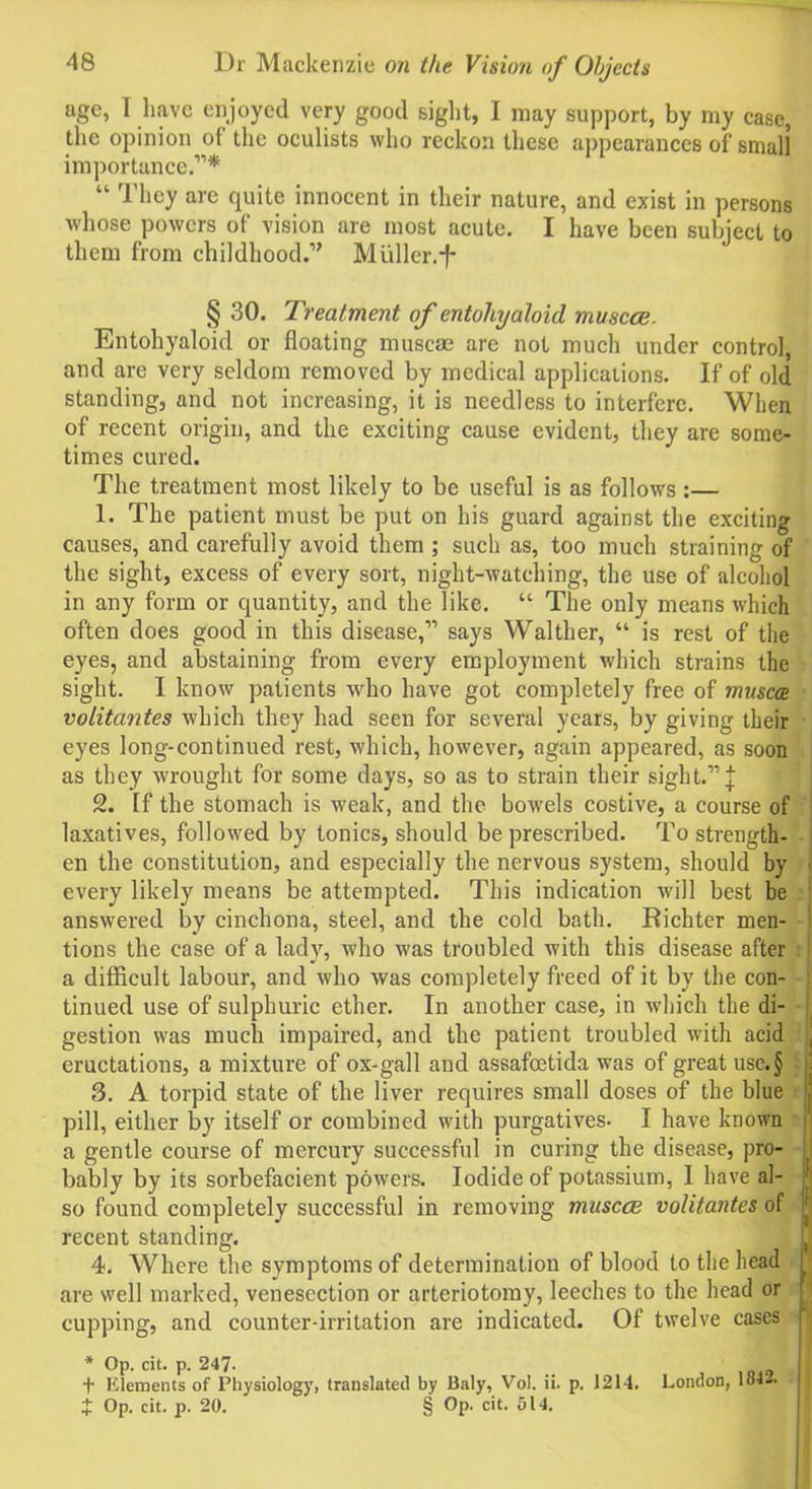 age, T have enjoyed very good sight, I may support, by my case, the opinion of the oculists who reckon these appearances of small importance.'”* “ 'I'hey are quite innocent in their nature, and exist in persons whose powers of vision are most acute. I have been subject to them from childhood.” Muller.-f- § 30. Treatment of entoliyaloid. muscce. Entohyaloid or floating muscae are not much under control, and are very seldom removed by medical applications. If of old standing, and not increasing, it is needless to interfere. When of recent origin, and the exciting cause evident, they are some- times cured. The treatment most likely to be useful is as follows :— 1. The patient must be put on his guard against the exciting causes, and carefully avoid them ; such as, too much straining of the sight, excess of every sort, night-watching, the use of alcohol in any form or quantity, and the like. “ The only means which often does good in this disease,-” says Waltlier, “ is rest of the eyes, and abstaining from every employment which strains the sight. I know patients who have got completely free of muscae volitantes which they had seen for several years, by giving their eyes long-con tinned rest, which, however, again appeared, as soon as they wrought for some days, so as to strain their sight.-”! 2. If the stomach is weak, and the bowels costive, a course of laxatives, followed by tonics, should be prescribed. To strength- en the constitution, and especially the nervous system, should by < every likely means be attempted. This indication will best be answered by cinchona, steel, and the cold bath. Richter men- tions the case of a lady, who was troubled with this disease after a difficult labour, and who was completely freed of it by the con- I tinued use of sulphuric ether. In another case, in which the di- gestion was much impaired, and the patient troubled with acid , eructations, a mixture of ox-gall and assafeetida was of great use.§ 3. A torpid state of the liver requires small doses of the blue WUWJ J KJ J X tU uvl k/viuuiuxi u vy >■ J. v AU w ^ “ — ^ — — —— so found completely successful in removing muscce volitantes of recent standing. 4. Where the symptoms of determination of blood to the head are well marked, venesection or arteriotomy, leeches to the head or cupping, and counter-irritation are indicated. Of twelve cases * Op. cit. p. 247- , t Elements of Physiology, translated by Baly, Vol. ii. p. 1214. London, 184Z. ■ J Op. cit. p. 20. § Op. cit. 514.