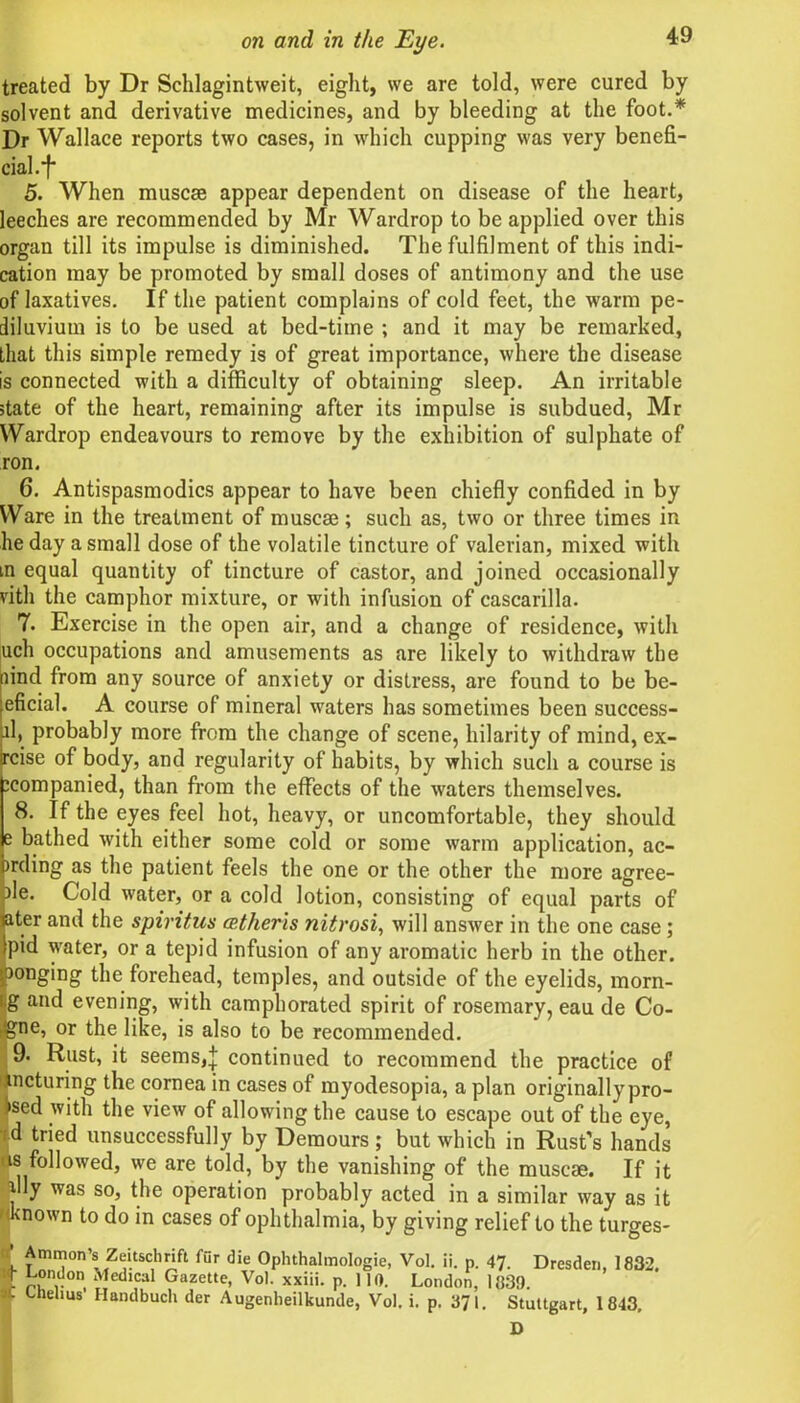 treated by Dr Schlagintweit, eight, we are told, were cured by solvent and derivative medicines, and by bleeding at the foot.* Dr Wallace reports two cases, in which cupping was very benefi- cial, f 5. When muscse appear dependent on disease of the heart, leeches are recommended by Mr Wardrop to be applied over this organ till its impulse is diminished. The fulfilment of this indi- cation may be promoted by small doses of antimony and the use of laxatives. If the patient complains of cold feet, the warm pe- diluvium is to be used at bed-time ; and it may be remarked, that this simple remedy is of great importance, where the disease is connected with a difficulty of obtaining sleep. An irritable state of the heart, remaining after its impulse is subdued, Mr Wardrop endeavours to remove by the exhibition of sulphate of ron. 6. Antispasmodics appear to have been chiefly confided in by Ware in the treatment of muscse; such as, two or three times in lie day a small dose of the volatile tincture of valerian, mixed with in equal quantity of tincture of castor, and joined occasionally vith the camphor mixture, or with infusion of cascarilla. 7. Exercise in the open air, and a change of residence, with uch occupations and amusements as are likely to withdraw the [find from any source of anxiety or distress, are found to be be- eficial. A course of mineral waters has sometimes been success- d> probably more from the change of scene, hilarity of mind, ex- rcise of body, and regularity of habits, by which such a course is icompanied, than from the effects of the waters themselves. 8. If the eyes feel hot, heavy, or uncomfortable, they should e bathed with either some cold or some warm application, ac- irding as the patient feels the one or the other the more agree- }le. Cold water, or a cold lotion, consisting of equal parts of ater and the spiritus cetheris nitrosi, will answer in the one case; pid water, or a tepid infusion of any aromatic herb in the other. ponging the forehead, temples, and outside of the eyelids, morn- 1,g and evening, with camphorated spirit of rosemary, eau de Co- .igne, or the like, is also to be recommended. 19. Rust, it seems,| continued to recommend the practice of sncturing the cornea in cases of myodesopia, a plan originally pro- ved with the view of allowing the cause to escape out of the eye, id tried unsuccessfully by Demours ; but which in Rust's hands us followed, we are told, by the vanishing of the muscse. If it i ly was so, the operation probably acted in a similar way as it known to do in cases of ophthalmia, by giving relief to the turges- ’ Ammon’s Zeitscl,rift fur die Oplnhalmologie, Vol. ii. p. 47. Dresden, 1832. [ pfn,. , Medlcal Gazette, Vol. xxiii. p. 110. London, 1839. It thelitis’ Handbuch der Augenheilkunde, Vol. i. p. 371. Stuttgart, 1843, D