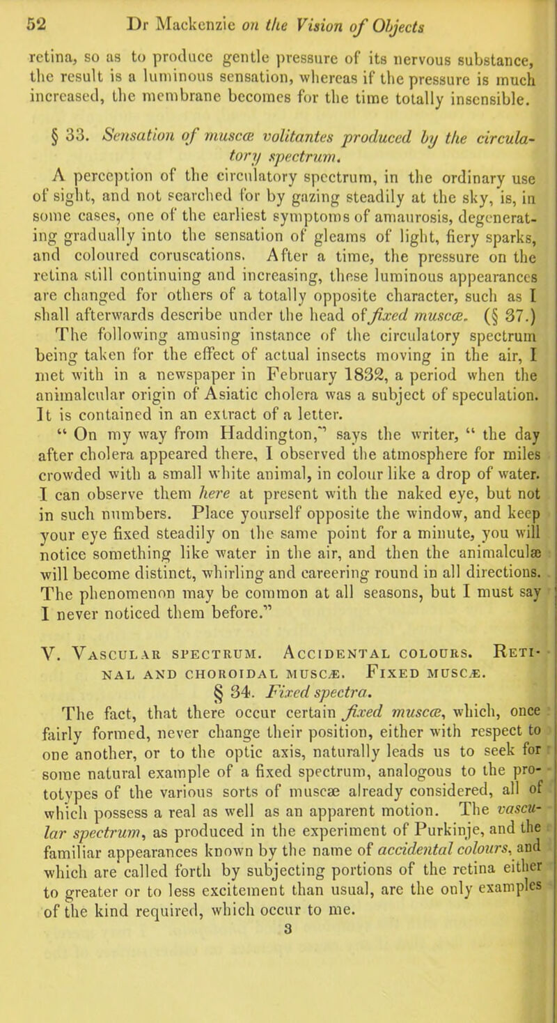 retina, so as to produce gentle pressure of its nervous substance, the result is a luminous sensation, whereas if the pressure is much increased, the membrane becomes for the time totally insensible. § 33. Sensation of muscat volitantes produced by the circula- tory spectrum. A perception of the circulatory spectrum, in the ordinary use of sight, and not searched for by gazing steadily at the sky, is, in some cases, one of the earliest symptoms of amaurosis, degenerat- ing gradually into the sensation of gleams of light, fiery sparks, and coloured coruscations. After a time, the pressure on the retina still continuing and increasing, these luminous appearances are changed for others of a totally opposite character, such as I shall afterwards describe under the head of fixed muscat. (§ 37.) The following amusing instance of the circulatory spectrum being taken for the effect of actual insects moving in the air, I met with in a newspaper in February 1832, a period when the animalcular origin of Asiatic cholera was a subject of speculation. It is contained in an extract of a letter. “ On my way from Haddington,” says the writer, “ the day after cholera appeared there, I observed the atmosphere for miles crowded with a small white animal, in colour like a drop of water. I can observe them here at present with the naked eye, but not in such numbers. Place yourself opposite the window, and keep your eye fixed steadily on the same point for a minute, you will notice something like water in the air, and then the animalculaj will become distinct, whirling and careering round in all directions. The phenomenon may be common at all seasons, but I must say I never noticed them before.” V. Vascular spectrum. Accidental colours. Reti- nal AND CHOROIDAL MUSC.E. FlXED MUSC.E. § 34. Fixed spectra. The fact, that there occur certain fixed muscat, which, once fairly formed, never change their position, either with respect to one another, or to the optic axis, naturally leads us to seek for some natural example of a fixed spectrum, analogous to the pro- totypes of the various sorts of muscae already considered, all of which possess a real as well as an apparent motion. The vascu- lar spectrum, as produced in the experiment of Purkinje, and the familiar appearances known by the name of accidental colours, and which are called forth by subjecting portions of the retina either to greater or to less excitement than usual, arc the only examples of the kind required, which occur to me. 3