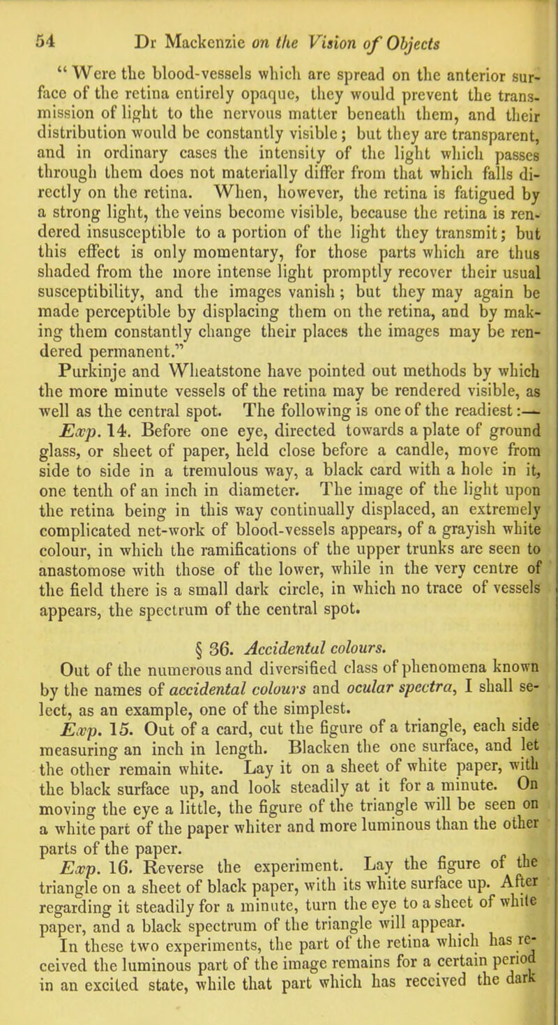 “ Were the blood-vessels which are spread on the anterior sur- face of the retina entirely opaque, they would prevent the trans- mission of light to the nervous matter beneath them, and their distribution would be constantly visible; but they are transparent, and in ordinary cases the intensity of the light which passes through them docs not materially differ from that which falls di- rectly on the retina. When, however, the retina is fatigued by a strong light, the veins become visible, because the retina is ren- dered insusceptible to a portion of the light they transmit; but this effect is only momentary, for those parts which are thus shaded from the more intense light promptly recover their usual susceptibility, and the images vanish; but they may again be made perceptible by displacing them on the retina, and by mak- ing them constantly change their places the images may be ren- dered permanent.” Purkinje and Wheatstone have pointed out methods by which the more minute vessels of the retina may be rendered visible, as well as the central spot. The following is one of the readiest:— Exp. 14. Before one eye, directed towards a plate of ground glass, or sheet of paper, held close before a candle, move from side to side in a tremulous way, a black card with a hole in it, one tenth of an inch in diameter. The image of the light upon the retina being in this way continually displaced, an extremely complicated net-work of blood-vessels appears, of a grayish white colour, in which the ramifications of the upper trunks are seen to anastomose with those of the lower, while in the very centre of the field there is a small dark circle, in which no trace of vessels appears, the spectrum of the central spot. § 36. Accidental colours. Out of the numerous and diversified class of phenomena known by the names of accidental colours and ocular spectra, I shall se- lect, as an example, one of the simplest. Exp. 15. Out of a card, cut the figure of a triangle, each side measuring an inch in length. Blacken the one surface, and let the other remain white. Lay it on a sheet of white paper, with the black surface up, and look steadily at it for a minute. On moving the eye a little, the figure of the triangle will be seen on a white part of the paper whiter and more luminous than the other parts of the paper. Exp. 16. Reverse the experiment. Lay the figure of the triangle on a sheet of black paper, with its white surface up. After regarding it steadily for a minute, turn the eye to a sheet of white paper, and a black spectrum of the triangle will appear. In these two experiments, the part of the retina which has re* | ceived the luminous part of the image remains for a certain PeJ10 in an excited state, while that part which has received the dar*