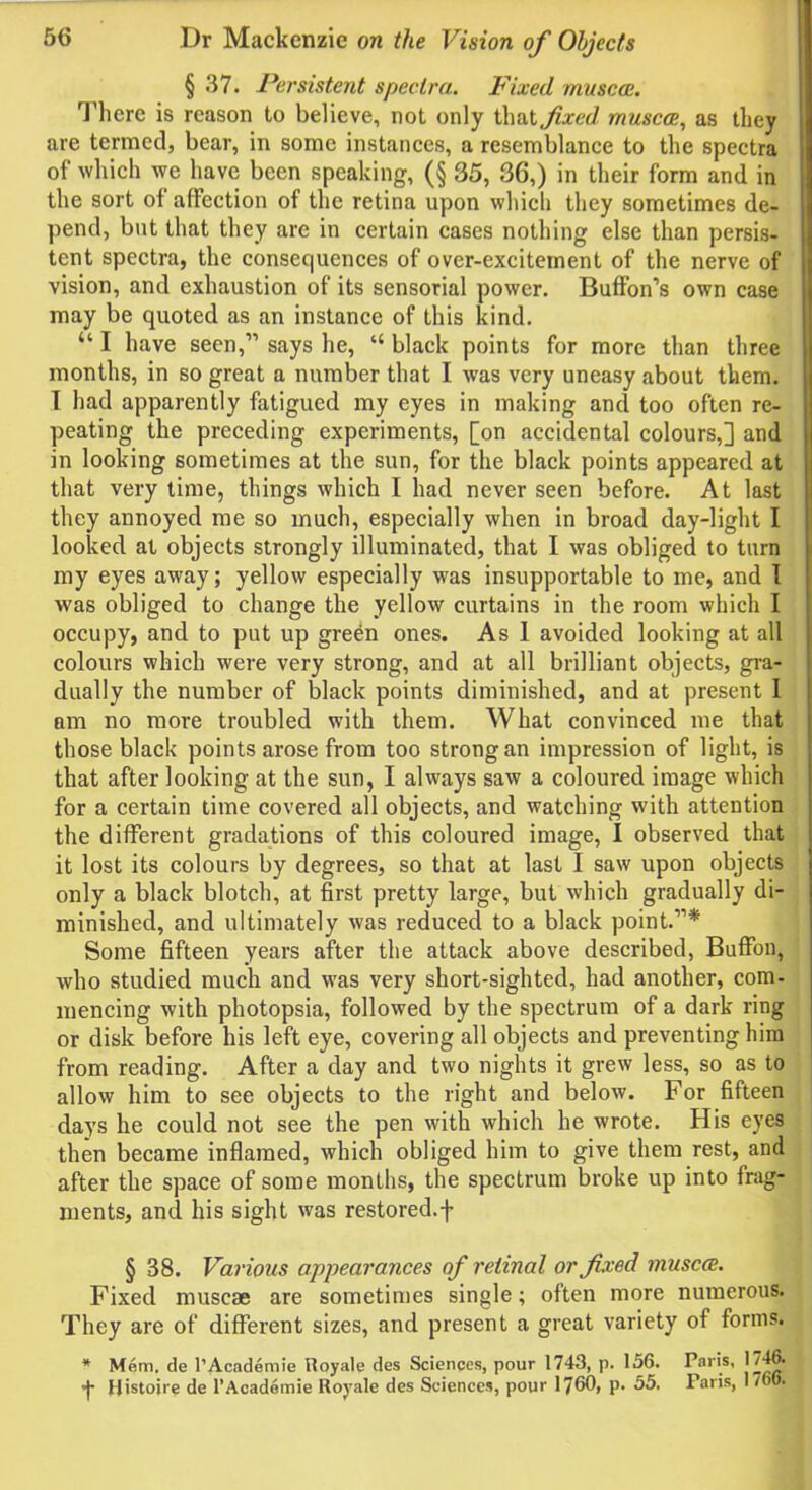 § 37. Persistent spectra. Fixed muscce. There is reason to believe, not only that fixed muscce, as they are termed, bear, in some instances, a resemblance to the spectra of which we have been speaking, (§ 35, 36,) in their form and in the sort of affection of the retina upon which they sometimes de- pend, but that they are in certain cases nothing else than persis- tent spectra, the consequences of over-excitement of the nerve of vision, and exhaustion of its sensorial power. Buffon’s own case may be quoted as an instance of this kind. “ I have seen,” says he, “ black points for more than three months, in so great a number that I was very uneasy about them. I had apparently fatigued my eyes in making and too often re- peating the preceding experiments, [on accidental colours,] and in looking sometimes at the sun, for the black points appeared at that very time, things which I had never seen before. At last they annoyed me so much, especially when in broad day-light I looked at objects strongly illuminated, that I was obliged to turn my eyes away; yellow especially was insupportable to me, and I was obliged to change the yellow curtains in the room which I occupy, and to put up green ones. As 1 avoided looking at all colours which were very strong, and at all brilliant objects, gra- dually the number of black points diminished, and at present 1 am no more troubled with them. What convinced me that those black points arose from too strong an impression of light, is that after looking at the sun, I always saw a coloured image which for a certain time covered all objects, and watching with attention the different gradations of this coloured image, I observed that it lost its colours by degrees, so that at last I saw upon objects only a black blotch, at first pretty large, but which gradually di- minished, and ultimately was reduced to a black point.”* Some fifteen years after the attack above described, Buffon, who studied much and was very short-sighted, had another, com- mencing with photopsia, followed by the spectrum of a dark ring or disk before his left eye, covering all objects and preventing him from reading. After a day and two nights it grew less, so as to allow him to see objects to the right and below. For fifteen days he could not see the pen with which he wrote. His eyes then became inflamed, which obliged him to give them rest, and after the space of some months, the spectrum broke up into frag- ments, and his sight was restored.f § 38. Various appearances of retinal or fixed muscce. Fixed muscae are sometimes single; often more numerous. They are of different sizes, and present a great variety of forms. * Mem. de l’Academie Royale des Sciences, pour 1743, p. 156. Paris, 1746. *J- Histoire de l’Academie Royale des Sciences, pour 1760, p. 55. Paris, 1766.