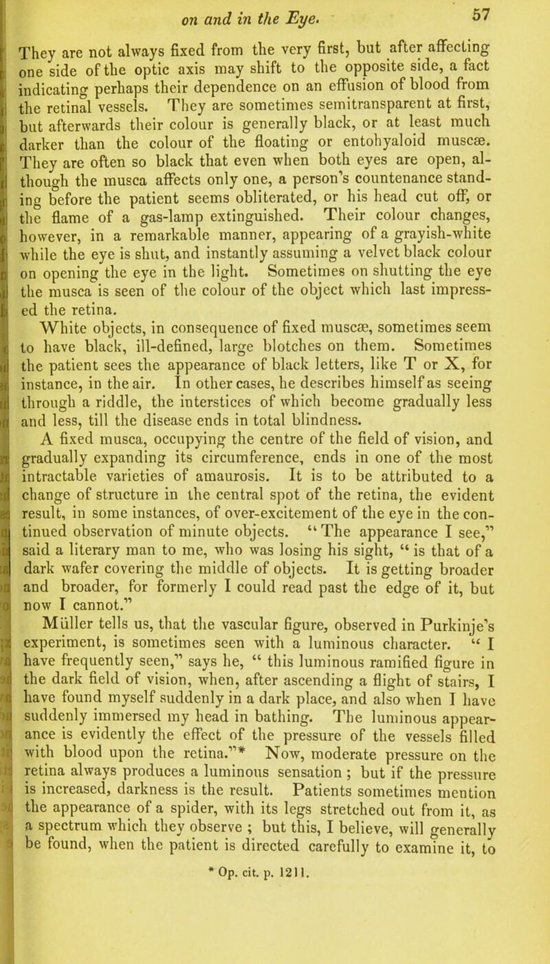 They are not always fixed from the very first, but after affecting one side of the optic axis may shift to the opposite side, a fact indicating perhaps their dependence on an effusion of blood from the retinal vessels. They are sometimes semitransparent at first, but afterwards their colour is generally black, or at least much darker than the colour of the floating or entohyaloid muscse. They are often so black that even when both eyes are open, al- though the musca affects only one, a person’s countenance stand- ing before the patient seems obliterated, or his head cut off, or the flame of a gas-lamp extinguished. Their colour changes, however, in a remarkable manner, appearing of a grayish-white while the eye is shut, and instantly assuming a velvet black colour on opening the eye in the light. Sometimes on shutting the eye the musca is seen of the colour of the object which last impress- ed the retina. White objects, in consequence of fixed muscae, sometimes seem to have black, ill-defined, large blotches on them. Sometimes the patient sees the appearance of black letters, like T or X, for instance, in the air. In other cases, he describes himself as seeing through a riddle, the interstices of which become gradually less and less, till the disease ends in total blindness. A fixed musca, occupying the centre of the field of vision, and gradually expanding its circumference, ends in one of the most intractable varieties of amaurosis. It is to be attributed to a change of structure in the central spot of the retina, the evident result, in some instances, of over-excitement of the eye in the con- tinued observation of minute objects. “The appearance I see,” said a literary man to me, who was losing his sight, “is that of a dark wafer covering the middle of objects. It is getting broader and broader, for formerly I could read past the edge of it, but now I cannot.” Miiller tells us, that the vascular figure, observed in Purkinje’s experiment, is sometimes seen with a luminous character. “ I have frequently seen,” says he, “ this luminous ramified figure in the dark field of vision, when, after ascending a flight of stairs, I have found myself suddenly in a dark place, and also when I have suddenly immersed my head in bathing. The luminous appear- ance is evidently the effect of the pressure of the vessels filled with blood upon the retina.”* Now, moderate pressure on the retina always produces a luminous sensation ; but if the pressure is increased, darkness is the result. Patients sometimes mention the appearance of a spider, with its legs stretched out from it, as a spectrum which they observe ; but this, I believe, will generally be found, when the patient is directed carefully to examine it, to