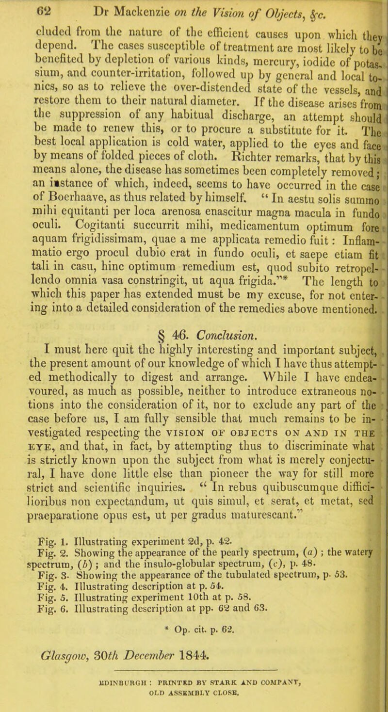 eluded from the nature of the efficient causes upon which they depend. The cases susceptible of treatment are most likely to be benefited by depletion of various kinds, mercury, iodide of potas. sium, and counter-irritation, followed up by general and local to- nics, so as to relieve the over-distended state of the vessels, and restore them to their natural diameter. If the disease arises from the suppression of any habitual discharge, an attempt should be made to renew this, or to procure a substitute for it. The best local application is cold water, applied to the eyes and face by means of folded pieces of cloth. Richter remarks, that by this means alone, the disease has sometimes been completely removed • an iistance of which, indeed, seems to have occurred in the case of Boerhaave, as thus related by himself. “ In aestu solis summo milii equitanti per loca arenosa enascitur magna macula in fundo oculi. Cogitanti succurrit rnihi, medicamentum optimum fore aquam frigidissimam, quae a me applicata remedio fuit: Inflam- matio ergo procul dubio erat in fundo oculi, et saepe etiam fit tali in casu, hinc optimum remedium est, quod subito retropel- lendo omnia vasa constringit, ut aqua frigida.”* The length to which this paper has extended must be my excuse, for not enter- ing into a detailed consideration of the remedies above mentioned. § 46. Conclusion. I must here quit the highly interesting and important subject, the present amount of our knowledge of which I have thus attempt- ed methodically to digest and arrange. While I have endea- voured, as much as possible, neither to introduce extraneous no- tions into the consideration of it, nor to exclude any part of tbe case before us, I am fully sensible that much remains to be in- vestigated respecting the vision of objects on and in the eye, and that, in fact, by attempting thus to discriminate what is strictly known upon the subject from what is merely conjectu- ral, I have done little else than pioneer the way for still more strict and scientific inquiries. “ In rebus quibuscumque diffici- lioribus non expectandum, ut quis simul, et serat, et metat, sed praeparatione opus est, ut per gradus maturescant.” Fig. 1. Illustrating experiment 2d, p. 4.2. Fig. 2. Showing the appearance of the pearly spectrum, (a) ; the watery spectrum, (l>) ; and the insulo-globular spectrum, (c), p. 48. Fig. 3- Showing the appearance of the tubulated spectrum, p. 53. Fig. 4. Illustrating description at p. 54. Fig. 5. Illustrating experiment 10th at p. 58. Fig. 6. Illustrating description at pp. G2 and 63. * Op. cit. p. 62. Glasgow, 30th December 1844. EDINBURGH : PRINTED BY STARK AND COMPANY, OLD ASSEMBLY CLOSE.