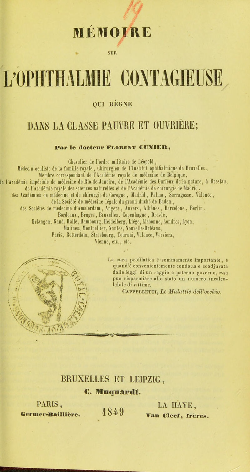 SUR QUI RÈGNE DANS LA CLASSE PAUVRE ET OUVRIÈRE; Par le docteur Florekt CUVIER, Chevalier de l’ordre militaire de Léopold, Médecin-oculiste de la famille rojale, Chirurgien de l’Institut ophtbalmiquc de Bruxelles, Membre correspondant de l’Académie rojale de médecine de Belgique, le l’Académie impériale de médecine de Rio-de-Janciro, de l’Académie des Curieux delà nature, à Breslau, de l’Académie rojale des sciences naturelles et de l’Académie de chirurgie de Madrid, des Académies de médecine et de chirurgie de Corogne, Madrid, Raima, Sarragosse, Valence, de la Société de médecine légale du grand-duché de Baden , des Sociétés de médecine d’Amsterdam, Angers, Anvers, Athènes, Barcelone, Berlin, Bordeaux, Bruges, Bruxelles, Copenhague, Dresde, Erlangcn, Gand, Balle, Hambourg, Heidelberg, Liège, Lisbonne, Londres, Ljon, Halincs, Montpellier, Nantes, Nouvelle-Orléans, Paris, Rotterdam, Strasbourg, Tournai, Valence, Verviers, Vienne, etc., etc. La cura profilatica è sommamentc importante, e quand’é convcnicntcmente condolta e coadjuvata dalle leggi di un saggio e paterno governo, essa puo risparmiarc alto stato un numéro incalco- labile di vittime. Cappelletti, Le Malattie dell'occhio. BRUXELLES ET LEIPZIG, €. IHuquai’tU. PARIS, Cict'Uier-llaillicrc. 1849 LA HAYE, Van Clcef, frères.