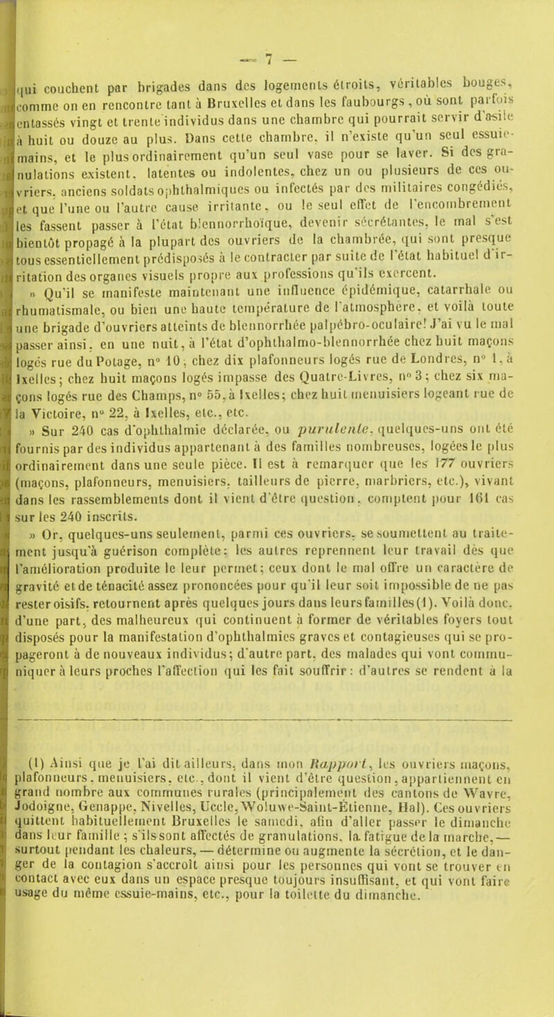 qui couchent par brigades dans des logements étroits, véritables bouges, comine on en rencontre tant à Bruxelles et dans les faubourgs , où sont parfois entassés vingt et trente individus dans une chambre qui pourrait servir d'asile à huit ou douze au plus. Dans cette chambre, il n’existe qu'un seul essuie- mains, et le plus ordinairement qu’un seul vase pour se laver. Si des gra- nulations existent, latentes ou indolentes, chez un ou plusieurs de ces ou- vriers. anciens soldatsophlhalmiqucs ou infectés par des militaires congédiés, et que l’une ou l’autre cause irritante, ou le seul effet de l'encombrement les fassent passer à l’état blennorrhoïque, devenir sécrétantes, le mal s'est bientôt propagé à la plupart des ouvriers de la chambrée, qui sont presque tous essentiellement prédisposés à le contracter par suite de l'état habituel d'ir- ritation des organes visuels propre aux professions qu ils exercent. ». Qu’il se manifeste maintenant une influence épidémique, catarrhale ou rhumatismale, ou bien une haute température de l'atmosphère, et voilà toute une brigade d’ouvriers atteints de blennorrhée palpébro-oculaire! J’ai vu le mal passer ainsi, en une nuit, à l’état d’ophthalmo-blennorrhée chez huit maçons logés rue du Potage, n° 10; chez dix plafonneurs logés rue de Londres, n° 1, à Ixelles; chez huit maçons logés impasse des Quatrc-Livres, n°3; chez six ma- çons logés rue des Champs, n° 55,à Ixelles; chez huit menuisiers logeant rue de la Victoire, n° 22, à Ixelles, etc., etc. » Sur 240 cas dophthalmie déclarée, ou purulente, quelques-uns ont été fournis par des individus appartenant à des familles nombreuses, logées le plus ordinairement dans une seule pièce. Il est à remarquer que les 177 ouvriers (maçons, plafonneurs, menuisiers, tailleurs de pierre, marbriers, etc.), vivant dans les rassemblements dont il vient d'être question, comptent pour 161 cas sur les 240 inscrits. » Or, quelques-uns seulement, parmi ces ouvriers, se soumettent au traite- ment jusqu'à guérison complète: les autres reprennent leur travail dès que l’amélioration produite le leur permet; ceux dont le mal offre un caractère de gravité etde ténacité assez prononcées pour qu'il leur soit impossible de ne pas resteroisifs, retournent après quelques jours dans leurs familles (1). Voilà donc, d’une part, des malheureux qui continuent à former de véritables foyers tout disposés pour la manifestation d’ophthalmies graves et contagieuses qui se pro- pageront à de nouveaux individus; d'autre part, des malades qui vont commu- niquer à leurs proches l’affection qui les fait souffrir: d’autres se rendent à la (1) Ainsi que je l'ai dit ailleurs, dans mon Rapport, les ouvriers maçons, plafonneurs, menuisiers, etc., dont il vient d’être question , appartiennent en grand nombre aux communes rurales (principalement des cantons de Wavre, Jodoigne, Genappe, Nivelles, Uccle, Woluwe-Saint-Étienne, Hal). Ces ouvriers quittent habituellement Bruxelles le samedi, afin d’aller passer le dimanche dans leur famille ; s'ils sont affectés de granulations, la. fatigue delà marche,— surtout pendant les chaleurs, — détermine ou augmente la sécrétion, et le dan- ger de la contagion s'accroît ainsi pour les personnes qui vont se trouver en contact avec eux dans un espace presque toujours insuffisant, et qui vont faire usage du même essuie-mains, etc., pour la toilette du dimanche.