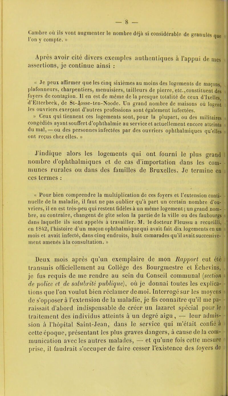 Cambre où ils vont augmenter le nombre déjà si considérable de granulés quc l’on y compte. » Après avoir cité divers exemples authentiques à l’appui de nies assertions, je continue ainsi : » Je peux affirmer que les cinq sixièmes au moins des logements de maçons, plafonneurs, charpentiers, menuisiers, tailleurs de pierre, etc.constituent des loyers de contagion. Il en est de même de la presque totalité de ceux d’Ixellcs. d’Etterbeek, de St-Josse-ten-Noode. Un grand nombre de maisons où logent les ouvriers exerçant d’autres professions sont également infectées. » Ceux qui tiennent ces logements sont, pour la plupart, ou des militaires congédiés ayant souffert d’ophthalmie au service et actuellement encore atteints du mal, —ou des personnes infectées par des ouvriers ophtkalmiques quelles ont reçus chez elles. » J’indique alors les logements qui ont fourni le plus grand nombre d’ophthalmiques et de cas d’importation dans les com- munes rurales ou dans des familles de Bruxelles. Je termine en ces termes : « Pour bien comprendre la multiplication de ces foyers cl l’extension conti- nuelle de la maladie, il faut ne pas oublier qu’à part un certain nombre d’ou- vriers,il en est très-peu qui restent fidèles à un même logement; un grand nom- bre, au contraire, changent de gîte selon la partie de la ville ou des faubourgs dans laquelle ils sont appelés à travailler. M. le docteur Fleussu a recueilli, en 1842, l’histoire d’un maçon ophlhalmiquequi avait fait dix logements en un mois et avait infecté, dans cinq endroits, huit camarades qu’il avait successive- ment amenés à la consultation. » Deux mois après qu’un exemplaire de mon Rapport eut élé transmis officiellement au Collège des Bourgmestre et Échevins, je fus requis de me rendre au sein du Conseil communal (section de police et de salubrité publique), où je donnai toutes les explica- tions que l’on voulut bien réclamer de moi. Interrogésur les moyens de s’opposera l’extension de la maladie, je fis connaître qu’il me pa- raissait d’abord indispensable de créer un lazaret spécial pour le traitement des individus atteints à un degré aigu , — leur admis- sion à l’hôpital Saint-Jean, dans le service qui m’était confié à cette époque, présentant les plus graves dangers, à cause de la com- munication avec les autres malades, — et qu’une fois cetle mesure prise, il faudrait s’occuper de faire cesser l’existence des foyers de