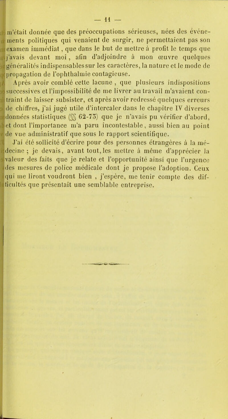 — H jgm’élait donnée que des préoccupations sérieuses, nées des événe- ments politiques qui venaient de surgir, ne permettaient pas son examen immédiat, que dans le but de mettre à profit le temps que j’avais devant moi, afin d’adjoindre à mon œuvre quelques généralités indispensablessur les caractères, la nature et le mode de propagation de l’ophthalmie contagieuse. Après avoir comblé cette lacune , que plusieurs indispositions successives et l’impossibilité de me livrer au travail m’avaient con- traint de laisser subsister, et après avoir redressé quelques erreurs de chiffres, j’ai jugé utile d’intercaler dans le chapitre IV diverses données statistiques (§§ G2-75) que je n’avais pu vérifier d’abord, jet dont l’importance m’a paru incontestable, aussi bien au point de vue administratif que sous le rapport scientifique. J’ai été sollicité d’écrire pour des personnes étrangères à la mé- decine ; je devais, avant tout,les mettre même d’apprécier la valeur des faits que je relate et l’opportunité ainsi que l’urgence des mesures de police médicale dont je propose l’adoption. Ceux qui me liront voudront bien , j’espère, me tenir compte des dif- ficultés que présentait une semblable entreprise.