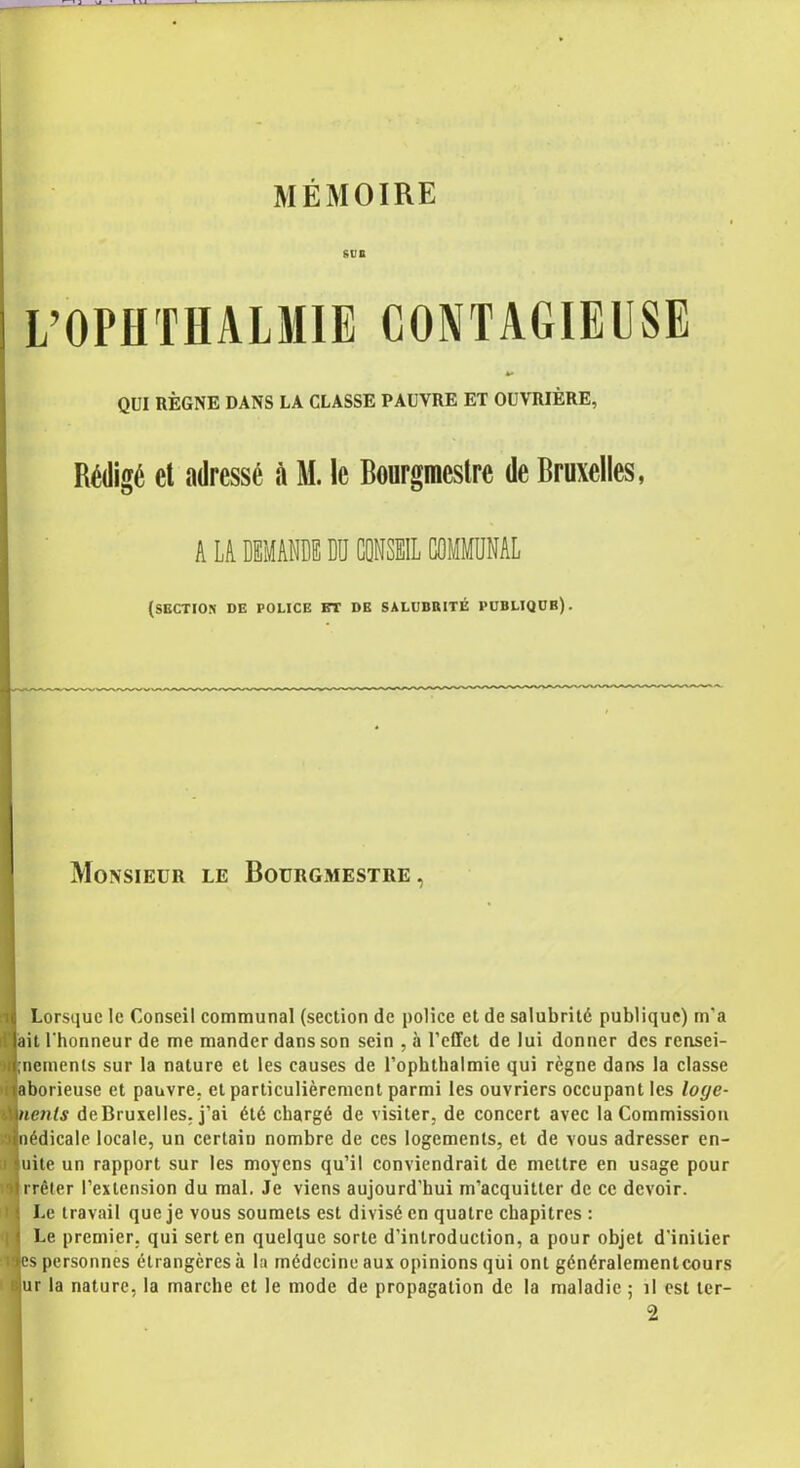 MÉMOIRE sue L’OPHTHALMIE CONTAGIEUSE QUI RÈGNE DANS LA CLASSE PAUVRE ET OUVRIÈRE, Rédigé et adressé à M. le Bourgmestre de Bruxelles, A LA DEMANDE DU CONSUL COMMUNAL (section de police et de sàlubiuté publiqdb). Monsieur le Bourgmestre, Lorsque le Conseil communal (section de police et de salubrité publique) m'a ait l'honneur de me mander dans son sein , à l’effet de lui donner des rensei- nemenls sur la nature et les causes de l’ophthalmie qui règne dans la classe aborieuse et pauvre, et particulièrement parmi les ouvriers occupant les loge- lenls deBruxelles, j'ai été chargé de visiter, de concert avec la Commission îédicale locale, un certain nombre de ces logements, et de vous adresser en- uite un rapport sur les moyens qu’il conviendrait de mettre en usage pour rrêter l’extension du mal. Je viens aujourd’hui m’acquitter de ce devoir. Le travail que je vous soumets est divisé en quatre chapitres : Le premier, qui sert en quelque sorte d’introduction, a pour objet d'initier i es personnes étrangères à la médecine aux opinions qui ont généralementcours ur la nature, la marche et le mode de propagation de la maladie ; il est ler-