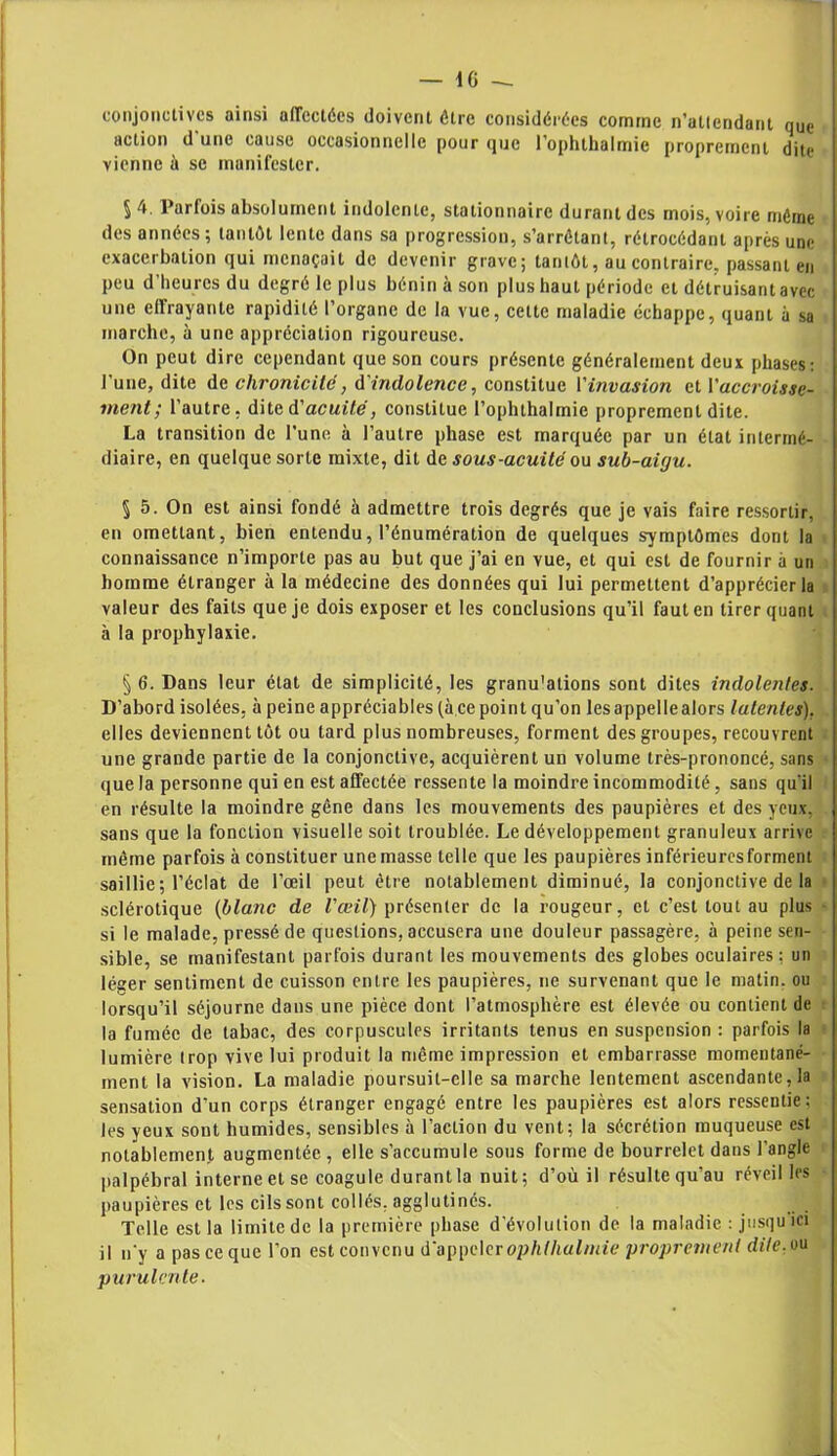 conjonctives ainsi affectées doivent être considérées comme n'altcndant (iue action d'une cause occasionnelle pour que l’ophthalmie proprement dite vienne à se manifester. 5 4. Parfois absolument indolente, stationnaire durant des mois, voire même des années; tantôt lente dans sa progression, s’arrêtant, rétrocédant après une exacerbation qui menaçait de devenir grave; tantôt, au contraire, passant en peu d’heures du degré le plus bénin à son plus haut période et détruisant avec une effrayante rapidité l’organe de la vue, cette maladie échappe, quant à sa marche, à une appréciation rigoureuse. On peut dire cependant que son cours présente généralement deux phases: l'une, dite de chronicité, d'indolence, constitue l'invasion et ['accroisse- ment; l’autre, dite d'acuité, constitue l’ophthalinie proprement dite. La transition de l’une à l’autre phase est marquée par un état intermé- diaire, en quelque sorte mixte, dit de sous-acuité ou sub-ai(ju. 5 5. On est ainsi fondé à admettre trois degrés que je vais faire ressortir, en omettant, bien entendu, l’énumération de quelques symptômes dont la connaissance n’importe pas au but que j’ai en vue, et qui est de fournir à un homme étranger à la médecine des données qui lui permettent d’apprécier la valeur des faits que je dois exposer et les conclusions qu’il faut en tirer quant à la prophylaxie. § 6. Dans leur état de simplicité, les granu'ations sont dites indolentes. D’abord isolées, à peine appréciables (à ce point qu’on les appelle alors latentes). elles deviennent tôt ou tard plus nombreuses, forment des groupes, recouvrent une grande partie de la conjonctive, acquièrent un volume très-prononcé, sans que la personne qui en est affectée ressente la moindre incommodité, sans qu'il en résulte la moindre gêne dans les mouvements des paupières et des yeux, sans que la fonction visuelle soit troublée. Le développement granuleux arrive même parfois à constituer une masse telle que les paupières inférieures forment saillie ; l’éclat de l’œil peut être notablement diminué, la conjonctive de la sclérotique (blanc de l'œil) présenter de la rougeur, et c’est tout au plus si le malade, pressé de questions, accusera une douleur passagère, à peine sen- sible, se manifestant parfois durant les mouvements des globes oculaires: un léger sentiment de cuisson entre les paupières, ne survenant que le matin, ou lorsqu’il séjourne dans une pièce dont l’atmosphère est élevée ou contient de la fumée de tabac, des corpuscules irritants tenus en suspension : parfois la lumière trop vive lui produit la même impression et embarrasse momentané- ment la vision. La maladie poursuit-elle sa marche lentement ascendante, la sensation d'un corps étranger engagé entre les paupières est alors ressentie; les yeux sont humides, sensibles à l’action du vent; la sécrétion muqueuse est notablement augmentée , elle s’accumule sous forme de bourrelet dans l’angle palpébral interne et se coagule durant la nuit; d’où il résulte qu’au réveil les paupières et les cils sont collés, agglutinés. Telle est la limite de la première phase d’évolution de la maladie : jusqu ici il n’y a pas ce que l’on est convenu d'appelerophlhalmie proprement dite.»u purulente-