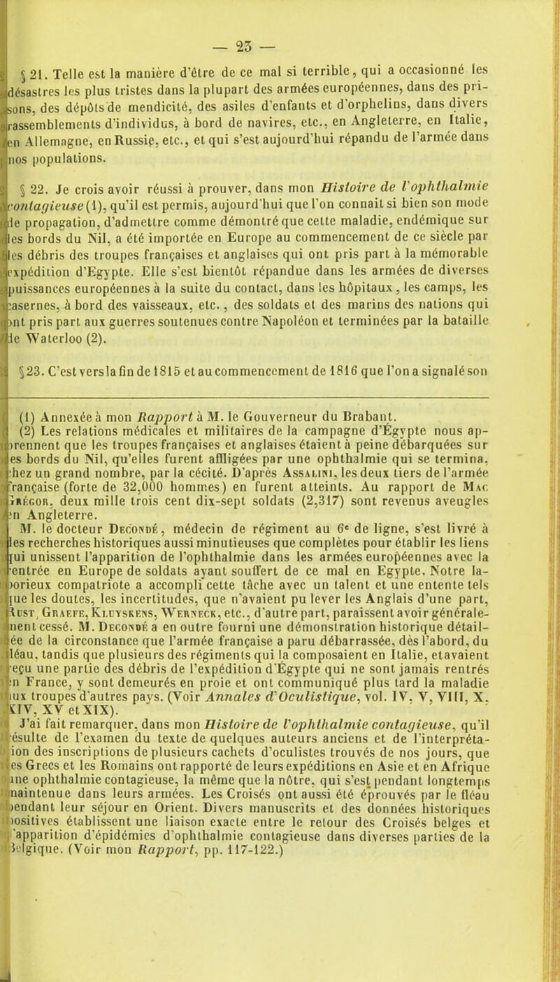 — 25 — 5 21. Telle est la manière d’ôtre de ce mal si terrible, qui a occasionné les (désastres les plus tristes dans la plupart des armées européennes, dans des pri- sons, des dépôts de mendicité, des asiles d'enfants et d’orphelins, dans divers rassemblements d’individus, à bord de navires, etc., en Angleterre, en Italie, en Allemagne, en Russie, etc., et qui s’est aujourd’hui répandu de l’armée dans nos populations. § 22. Je crois avoir réussi à prouver, dans mon Histoire de V ophthalmie contagieuse (\): qu’il est permis, aujourd'hui que l’on connaitsi bien son mode le propagation, d’admettre comme démontré que cette maladie, endémique sur les bords du Nil, a été importée en Europe au commencement de ce siècle par les débris des troupes françaises et anglaises qui ont pris part à la mémorable expédition d’Egypte. Elle s’est bientôt répandue dans les armées de diverses puissances européennes à la suite du contact, dans les hôpitaux, les camps, les casernes, à bord des vaisseaux, etc., des soldats et des marins des nations qui >nt pris part aux guerres soutenues contre Napoléon et terminées par la bataille :1c Waterloo (2). ^23. C’est versla fin de 1815 et au commencement de 1816 que l’on a signalé son (1) Annexée à mon Rapportai M. le Gouverneur du Brabant. (2) Les relations médicales et militaires de la campagne d’Égvpte nous ap- >rennent que les troupes françaises et anglaises étaient à peine débarquées sur es bords du Nil, qu’elles furent affligées par une ophthalmie qui se termina, •hez un grand nombre, par la cécité. D’après Assalini, les deux tiers de l’armée ’rançaise (forte de 32,000 hommes) en furent atteints. Au rapport de Mac îrégou, deux mille trois cent dix-sept soldats (2,317) sont revenus aveugles ;n Angleterre. M. le docteur Decondé, médecin de régiment au 6e de ligne, s’est livré à les recherches historiques aussi minutieuses que complètes pour établir les liens lui unissent l’apparition de l’ophthalmie dans les armées européennes avec la •entrée en Europe de soldats ayant souffert de ce mal en Egypte. Notre la- lorieux compatriote a accompli cette tâche avec un talent et une entente tels jue les doutes, les incertitudes, que n'avaient pu lever les Anglais d’une part, Iust, Graefe, Kleyskens, Werneck, etc., d’autre part, paraissent avoir générale- nent cessé. M. Decondé a en outre fourni une démonstration historique délai 1- ée de la circonstance que l’armée française a paru débarrassée, dès l’abord, du léau. tandis que plusieurs des régiments qui la composaient en Italie, etavaient eçu une partie des débris de l’expédition d'Égypte qui ne sont jamais rentrés •n France, y sont demeurés en proie et ont communiqué plus tard la maladie iux troupes d'autres pays. (Voir Annales d'Oculistique, vol. IV, V, VIII, X. JUV, HCV etXIX). J’ai fait remarquer, dans mon Histoire de Vophthalmie contagieuse, qu’il Hésulte de l’examen du texte de quelques auteurs anciens et de l’interpréta- ion des inscriptions de plusieurs cachets d’oculistes trouvés de nos jours, que les Grecs et les Romains ont rapporté de leurs expéditions en Asie et en Afrique (Aine ophthalmie contagieuse, la môme que la nôtre, qui s’est pendant longtemps naintenue dans leurs armées. Les Croisés ont aussi été é'prouvés par le fléau rendant leur séjour en Orient. Divers manuscrits et des données historiques positives établissent une liaison exacte entre le retour des Croisés belges et ! 'apparition d’épidémies d’ophlhalmie contagieuse dans diverses parties de la 1 îelgique. (Voir mon Rapport, pp. 117-122.)