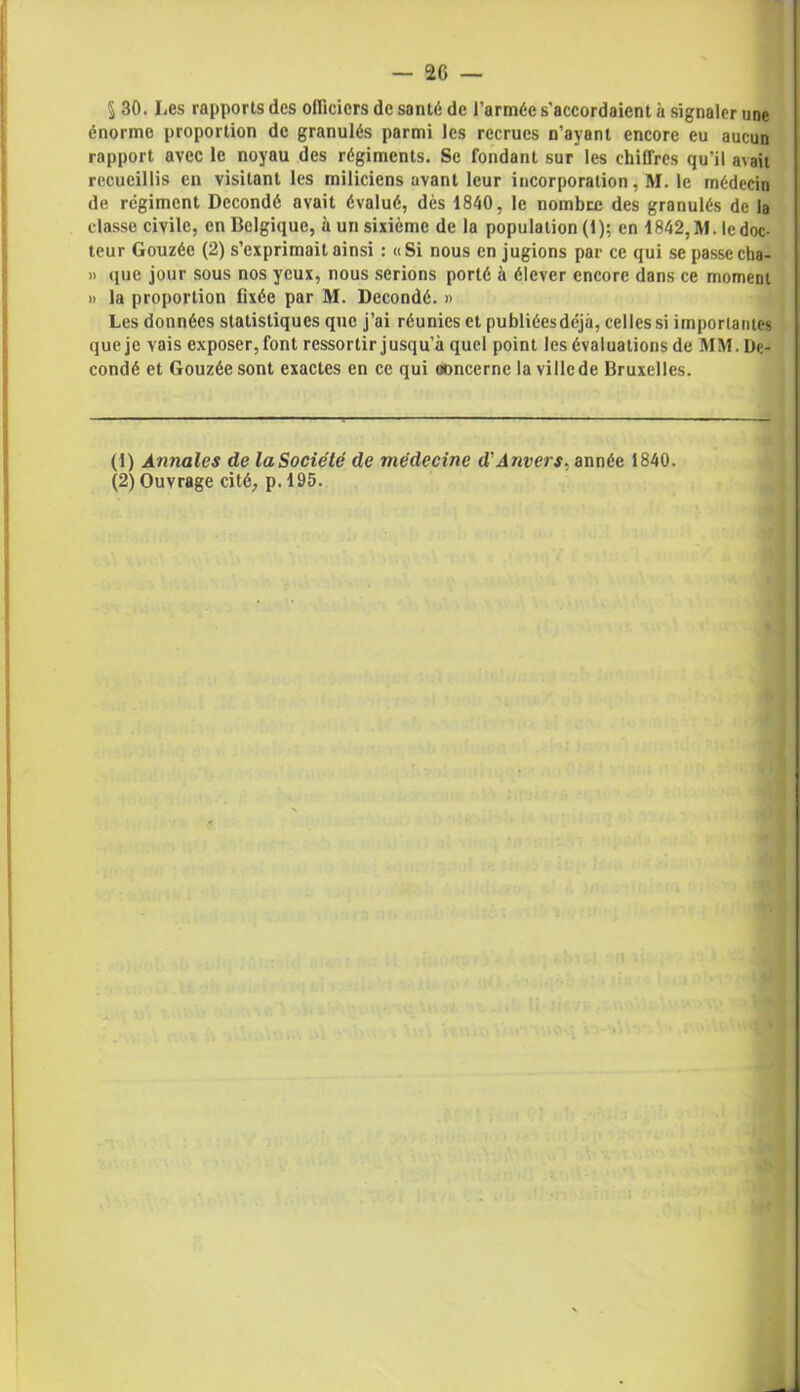 § 30. Les rapports des officiers de santé de l’armée s'accordaient à signaler une énorme proportion de granulés parmi les recrues n’ayant encore eu aucun rapport avec le noyau des régiments. Se fondant sur les chiffres qu’il avait recueillis en visitant les miliciens avant leur incorporation, M. le médecin de régiment Dccondé avait évalué, dès 1840, le nombre des granulés de la classe civile, en Belgique, à un sixième de la population (1); en 1842, M. le doc- teur Gouzée (2) s’exprimait ainsi : «Si nous en jugions par ce qui se passecha- » que jour sous nos yeux, nous serions porté à élever encore dans ce moment » la proportion fixée par M. Decondé. » Les données statistiques que j’ai réunies et publiéesdéjà, celles si importantes que je vais exposer, font ressortir jusqu’à quel point les évaluations de MM.De- condé et Gouzée sont exactes en ce qui concerne la ville de Bruxelles. (1) Annales de laSociété de médecine d'Anvers, année 1840. (2) Ouvrage cité, p. 195.