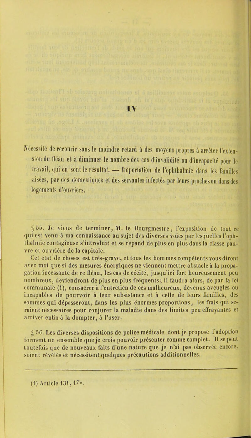 Nécessité de recourir sans le moindre retard à des moyens propres ù arrêter l’exten- sion du fléau cl à diminuer le nombre des cas d’invalidité ou d’incapacité pour le travail, qui en sont le résultat. — Importation de l’oplilhalmie dans les familles aisées, par des domestiques et des servantes infectés par leurs proches ou dans des logements d’ouvriers. §55. Je viens de terminer, M. le Bourgmestre, l'exposition de tout ce qui est venu à ma connaissance au sujet des diverses voies par lesquelles l’opli- thalmie contagieuse s’introduit et se répand de plus en plus dans la classe pau- vre et ouvrière de la capitale. Cet état de choses est très-grave, et tous les hom mes compétents vous diront avec moi que si des mesures énergiques ne viennent mettre obstacle à la propa- gation incessante de ce fléau, les cas de cécité, jusqu’ici fort heureusement peu nombreux, deviendront de plus en plus fréquents; il faudra alors, de par la loi communale (1), consacrer à l’entretien de ces malheureux, devenus aveugles ou incapables de pourvoir à leur subsistance et à celle de leurs familles, des sommes qui dépasseront, dans les plus énormes proportions, les frais qui se- raient nécessaires pour conjurer la maladie dans des limites peu effrayantes et arriver enfin à la dompter, à l’user. § 56. Les diverses dispositions de police médicale dont je propose l’adoption forment un ensemble que je crois pouvoir présenter comme complet. Il se peut toutefois que de nouveaux faits d’une nature que je n’ai pas observée encore, soient révélés et nécessitent quelques précautions additionnelles.