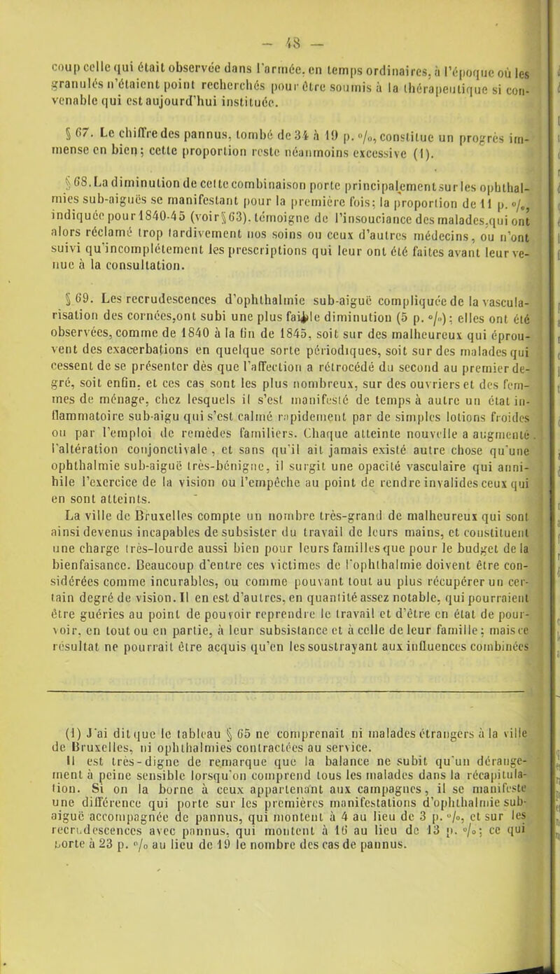 coup colle (lui était observée dans l'armée, en temps ordinaires, à l’époque où les granulés n étaient point recherchés pour être soumis à la thérapeutique si con- venable qui est aujourd'hui instituée. 5 67. Le chiffre des pannus, tombé dc3i à 1!) p. °/o, constitue un progrès im- mense en bien; cette proportion reste néanmoins excessive (1). § La diminution de cette combinaison porte principalementsur les ophthal- mies sub-aiguës se manifestant pour la première fois; la proportion de 11 p. °/„ indiquée pourl840-45 (voir§63). témoigne de l’insouciance des malades.qui ont alors réclamé trop tardivement nos soins ou ceux d’autres médecins, ou n’ont suivi qu’incomplétement les prescriptions qui leur ont été faites avant leur ve- nue à la consultation. §69. Les recrudescences d’ophthalmie sub-aiguë compliquée de la vascula- risation des cornées,ont subi une plus faille diminution (5 p. *>/..); elles ont été observées, comme de 1840 à la (in de 1845, soit sur des malheureux qui éprou- vent des exacerbations en quelque sorte périodiques, soit sur des malades qui cessent de se présenter dès que l’affection a rétrocédé du second au premier de- gré, soit enfin, et ces cas sont les plus nombreux, sur des ouvriers et des fem- mes de ménage, chez lesquels il s’est manifesté de temps à autre un état in- llammatoire sub-aigu qui s’est calmé rapidement par de simples lotions froides ou par l’emploi de remèdes familiers. Chaque atteinte nouvelle a augmenté l’altération conjonctivale , et sans qu’il ail jamais existé autre chose qu'une ophthalmie sub-aiguë très-bénigne, il surgit une opacité vasculaire qui anni- hile l’exercice de la vision ou l’empêche au point de rendre invalides ceux qui en sont atteints. La ville de Bruxelles compte un nombre très-grand de malheureux qui sont ainsi devenus incapables de subsister du travail de leurs mains, et constituent une charge très-lourde aussi bien pour leurs familles que pour le budget de la bienfaisance. Beaucoup d'entre ces victimes de l'ophthalmie doivent être con- sidérées comme incurables, ou comme pouvant tout au plus récupérer un cer- tain degré de vision. Il en est d’autres, en quantité assez notable, qui pourraient être guéries au point de pouvoir reprendre le travail et d’être en état de pour- voir. en toutou en partie, à leur subsistance et à celle de leur famille; mais ce résultat ne pourrait être acquis qu’en les soustrayant aux iulluenecs combinées (1) J'ai dit que le tableau § 65 ne comprenait ni malades étrangers à la ville de Bruxelles, ni ophthalmies contractées au service. Il est très-digne de remarque que la balance ne subit qu’un dérange- ment à peine sensible lorsqu'on comprend tous les malades dans la récapitula- tion. Si on la borne à ceux appartenant aux campagnes, il se manifeste une différence qui porte sur les premières manifestations d’ophthalrnie sub- aiguc accompagnée de pannus, qui montent à 4 au lieu de 3 p. <*/o, et sur les recrudescences avec pannus, qui montent à 16 au lieu de 13 p. °/°'s ce (lu* uorte à 23 p. “/o au lieu de 19 le nombre des cas de pannus.