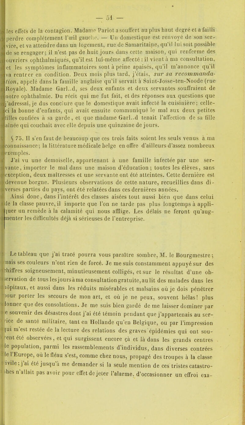 les effets de la contagion. Madame Pariot a souffert au plus haut degré et a failli perdre complètement l'œil gauche. — Un domestique est renvoyé de son ser- vice, et va attendre dans un logement, rue de Samaritaine, qu'il lui soit possible de se rengager; il n’est pas de huit jours dans cette maison, qui renferme des ouvriers ophlhalmiques, qu’il est lui-mème affecté: il vient à ma consultation, et les symptômes inllammatoires sont à peine apaisés, qu’il m’annonce qu'il va rentrer en condition. Deux mois plus tard, j’étais, sur sa recommanda- /ion, appelé dans la famille anglaise qu’il servait à Saint-Josse-ten-Noode (rue Royale). Madame Garl..d, ses deux enfants et deux servantes souffraient de notre ophthalmie. Du récit qui me fut fait, et des réponses aux questions que j’adressai, je dus conclure que le domestique avait infecté la cuisinière; celle- ci la bonne d’enfants, qui avait ensuite communiqué le mal aux deux petites tilles confiées à sa garde, et que madame GarL.d tenait l’affection de sa fille ainée qui couchait avec elle depuis une quinzaine de jours. § 75. Il s’en faut de beaucoup que ces trois faits soient les seuls venus à ma connaissance; la littérature médicale belge en offre d'ailleurs d’assez nombreux exemples. J’ai vu une demoiselle, appartenant à une famille infectée par une ser- vante, importer le mal dans une maison d’éducation; toutes les élèves, sans exception, deux maîtresses et une servante ont été atteintes. Cette dernière est devenue borgne. Plusieurs observations de cette nature, recueillies dans di- verses parties du pays, ont été relatées dans ces dernières années. Ainsi donc, dans l’intérêt des classes aisées tout aussi bien que dans celui de la classe pauvre, il importe que l’on ne tarde pas plus longtemps à appli- quer un remède à la calamité qui nous afflige. Les délais ne feront qu’aug- menter les difficultés déjà si sérieuses de l'entreprise. Le tableau que j'ai tracé pourra vous paraître sombre, M. le Bourgmestre; nais ses couleurs n’ont rien de forcé. Je me suis constamment appuyé sur des hitfres soigneusement, minutieusement colligés, et sur le résultat d’une ob- •ervation de tous lesjoursàma consultation gratuite, au lit des malades dans les tôpitaux, et aussi dans les réduits misérables et malsains où je dois pénétrer vour porter les secours de mon art, et où je ne peux, souvent hélas! plus lonner que des consolations. Je me suis bien gardé de me laisser dominer par e souvenir des désastres dont j ai été témoin pendant que j’appartenais au scr- * 'ice de santé militaire, tant en Hollande qu’en Belgique, ou par l’impression [ui m est restée de la lecture des relations des graves épidémies qui ont sou- 'ent été observées, et qui surgissent encore çà cl là dans les grands centres le population, parmi les rassemblements d’individus, dans diverses contrées le 1 Europe, où le fléau s’est, comme chez nous, propagé des troupes à la classe ivile, j ai été jusqu à me demander si la seule mention de ces tristes catastro- 'hes n’allait pas avoir pour effet de jeter l’alarme, d’occasionner un effroi exa-