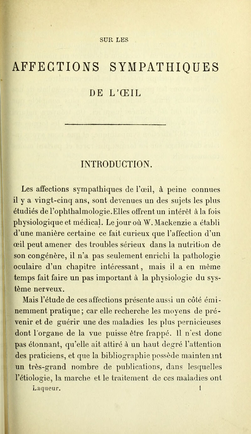 SUR LES AFFECTIONS SYMPATHIQUES DE L’ŒIL INTRODUCTION. Les affections sympathiques de l’œil, à peine connues il y a vingt-cinq ans, sont devenues un des sujets les plus étudiés de l’ophthalmologie.Elles offrent un intérêt à la Ibis physiologique et médical. Le jour où W. Mackenzie a établi d’une manière certaine ce fait curieux que l’affection d’un œil peut amener des troubles sérieux dans la nutrition de son congénère, il n’a pas seulement enrichi la pathologie oculaire d’un chapitre intéressant, mais il a en même temps fait faire un pas important à la physiologie du sys- tème nerveiLx. Mais l’étude de ces affections présente aussi un côté émi- nemment pratique; car elle recherche les moyens de pré- venir et de guérir une des maladies les plus pernicieuses dont l’organe de la vue puisse être frappé. 11 n'est donc pas étonnant, qu’elle ait attiré à un haut degré l’attention des praticiens, et que la bibliographie possède maintenant un très-grand nombre de publications, dans lesquelles l’étiologie, la marche et le traitement de ces maladies ont Laqiieur, l