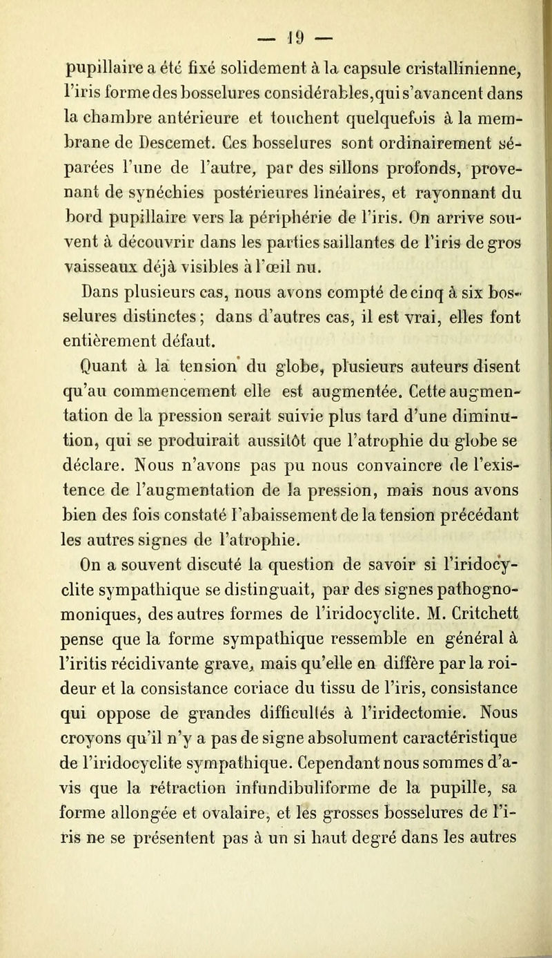 pupillaire a été fixé solidement à la capsule cristallinienne, l’iris forme des bosselures considérables,qui s’avancent dans la chambre antérieure et touchent quelquefois à la mem- brane de Descemet, Ces bosselures sont ordinairement sé- parées l’une de l’autre, par des sillons profonds, prove- nant de synéchies postérieures linéaires, et rayonnant du bord pupillaire vers la périphérie de l’iris. On arrive sou- vent à découvrir dans les parties saillantes de l’iris de gros vaisseaux déjà visibles à l’œil nu. Dans plusieurs cas, nous avons compté de cinq à six bos- selures distinctes ; dans d’autres cas, il est vrai, elles font entièrement défaut. Quant à la tension du globe, plusieurs auteurs disent qu’au commencement elle est augmentée. Cette augmen- tation de la pression serait suivie plus tard d’une diminu- tion, qui se produirait aussitôt que l’atrophie du globe se déclare. Nous n’avons pas pu nous convaincre de l’exis- tence de l’augmentation de la pression, mais nous avons bien des fois constaté l’abaissement de la tension précédant les autres signes de l’atrophie. On a souvent discuté la question de savoir si l’iridocy- clite sympathique se distinguait, par des signes pathogno- moniques, des autres formes de l’iridocyclite. M. Critchett pense que la forme sympathique ressemble en général à l’iritis récidivante grave, mais qu’elle en diffère parla roi- deur et la consistance coriace du tissu de l’iris, consistance qui oppose de grandes difficullés à l’iridectomie. Nous croyons qu’il n’y a pas de signe absolument caractéristique de l’iridocyclite sympathique. Cependant nous sommes d’a- vis que la rétraction infundibuliforme de la pupille, sa forme allongée et ovalaire, et lés grosses bosselures de l’i- ris ne se présentent pas à un si haut degré dans les autres