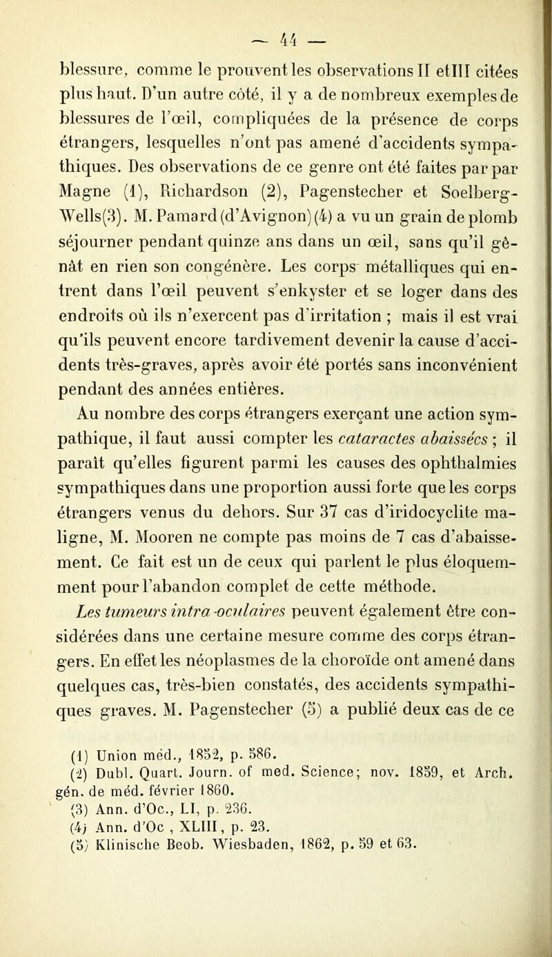 blessure, comme le prouvent les observations II etlll citées plus haut. D’un autre côté, il y a de nombreux exemples de blessures de l’œil, compliquées de la présence de corps étrangers, lesquelles n’ont pas amené d'accidents sympa- thiques. Des observations de ce genre ont été faites par par Magne (1), Richardson (2), Pagenstecher et Soelberg- Wells(3). M. Pamard (d’Avignon)(4) a vu un grain de plomb séjourner pendant quinze ans dans un œil, sans qu’il gê- nât en rien son congénère. Les corps' métalliques qui en- trent dans l’œil peuvent s’enkyster et se loger dans des endroits où ils n’exercent pas d'irritation ; mais il est vrai qu'ils peuvent encore tardivement devenir la cause d’acci- dents très-graves, après avoir été portés sans inconvénient pendant des années entières. Au nombre des corps étrangers exerçant une action sym- pathique, il faut aussi compter les cataractes abaissées ; il parait qu’elles figurent parmi les causes des ophthalmies sympathiques dans une proportion aussi forte que les corps étrangers venus du dehors. Sur 37 cas d’iridocyclite ma- ligne, M. Mooren ne compte pas moins de 7 cas d’abaisse- ment. Ce fait est un de ceux qui parlent le plus éloquem- ment pour l’abandon complet de cette méthode. Les tumeurs intra oculaires peuvent également être con- sidérées dans une certaine mesure comme des corps étran- gers. En effet les néoplasmes de la choroïde ont amené dans quelques cas, très-bien constatés, des accidents sympathi- ques graves. M. Pagenstecher (5) a publié deux cas de ce (1) Union méd., 1852, p. 586. (2) Dubl. Quart. Journ. of med. Science; nov. 1859, et Arch. gén. de méd. février 1860. (3) Ann. d’Oc., LI, p. 236. (4; Ann. d’Oc , XLIII, p. 23.