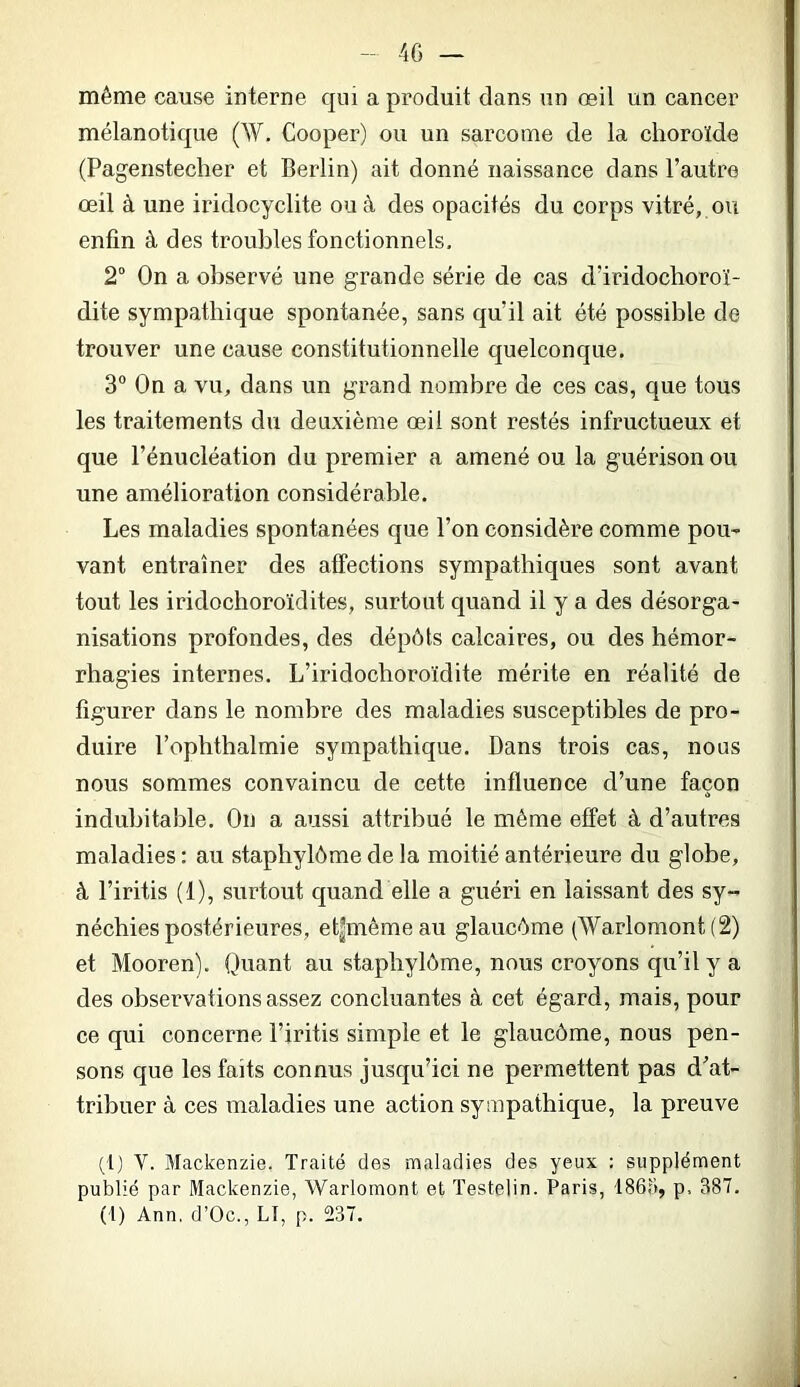 40 — même cause interne qui a produit dans un œil un cancer mélanotique (W, Cooper) ou un sarcome de la choroïde (Pagenstecher et Berlin) ait donné naissance dans l’autre œil à une iridocyclite ou à des opacités du corps vitré, ou enfin à des trouLles fonctionnels, 2“ On a observé une grande série de cas d’iridochoroï- dite sympathique spontanée, sans qu’il ait été possible de trouver une cause constitutionnelle quelconque. 3“ On a vu, dans un grand nombre de ces cas, que tous les traitements du deuxième œil sont restés infructueux et que l’énucléation du premier a amené ou la guérison ou une amélioration considérable. Les maladies spontanées que l’on considère comme pou^ vant entraîner des affections sympathiques sont avant tout les iridochoroïdites, surtout quand il y a des désorga- nisations profondes, des dépôts calcaires, ou des hémor- rhagies internes. L’iridochoroïdite mérite en réalité de figurer dans le nombre des maladies susceptibles de pro- duire l’ophthalmie sympathique. Dans trois cas, nous nous sommes convaincu de cette influence d’une façon indubitable. On a aussi attribué le même effet à d’autres maladies : au staphylôme de la moitié antérieure du globe, à l’iritis (1), surtout quand elle a guéri en laissant des sy- néchies postérieures, et|mémeau glaucôme (AVarlomont (2) et Mooren). Quant au staphylôme, nous croyons qu’il y a des observations assez concluantes à cet égard, mais, pour ce qui concerne l’iritis simple et le glaucôme, nous pen- sons que les faits connus jusqu’ici ne permettent pas d^’at- tribuer à ces inaladies une action sympathique, la preuve (l) V. Mackenzie, Traité des maladies des yeux : supplément publié par Mackenzie, Warlomont et Testelin. Paris, 1861», p. 387. (t) Ann, d’Oc., LI, p. 237.