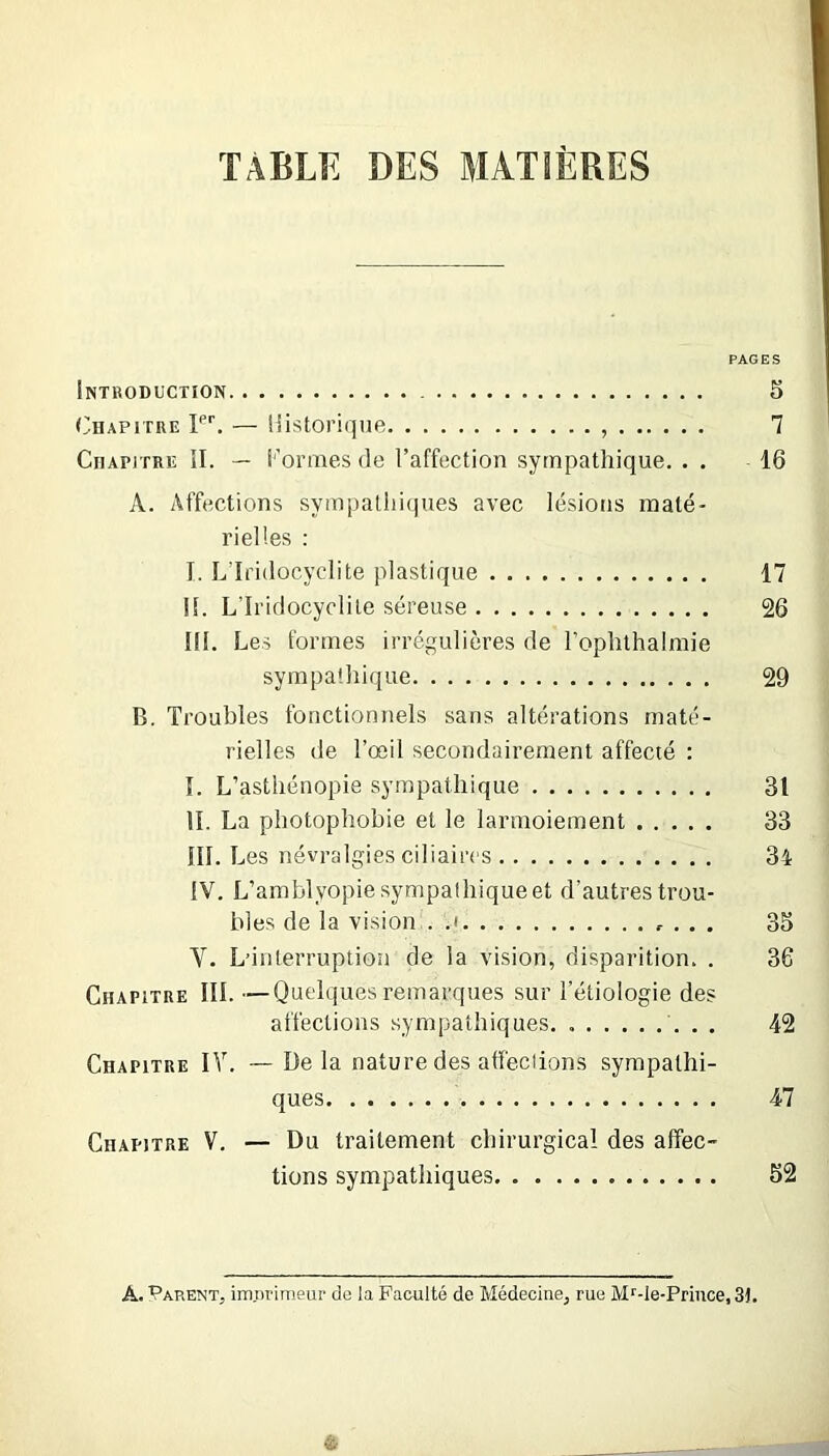 TABLE DES MATIÈRES PAGES iNTRODüCTïON - 5 Chapitre PC — Historique , 7 Chapitre II. — i'’ormes de l’affection sympathique. . . 16 A. Affections syinpaliii<|ues avec lésions maté- rielles : I. L'Iridocyclite plastique 17 II. L’Iridocyclite séreuse 26 IH. Les formes irrégulières de rophlhalmie sympathique 29 B. Troubles fonctionnels sans altérations maté- rielles de l’œil secondairement affecté : I. L’asthénopie sympathique 31 IL La photophobie et le larmoiement 33 III. Les névralgies ciliaires 34 iV, L’arablyopie sympathique et d’autres trou- bles de la vision . .i , . . 35 V. L’interruption de la vision, disparition. . 36 Chapitre III. -—Quelques remarques sur l’étiologie des affections sympathiques. 42 Chapitre IV. —Delà nature des affections sympathi- ques 47 Chapitre V. — Du traitement chirurgical des affec- tions sympathiques 52 A. Parent, imiirinieur de la Faculté de Médecine, rue Mf-le-Priiice, 3î.