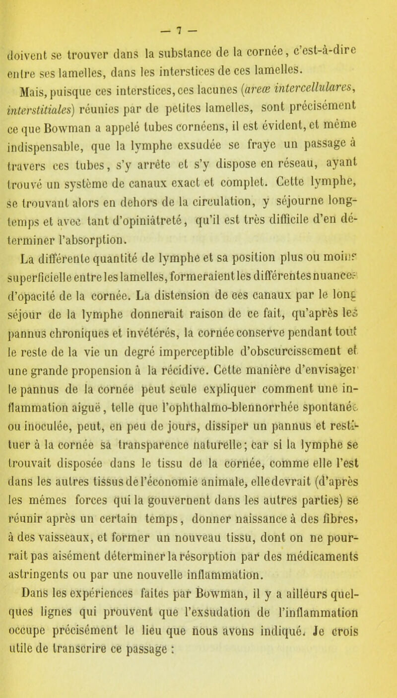 doivent se trouver dans la substance de la cornée, c’est-à-dire entre ses lamelles, dans les interstices de ces lamelles. Mais, puisque ces interstices, ces lacunes (areœ iiitcrcellulares, interstitielles) réunies par de petites lamelles, sont précisément ce que Bowman a appelé tubes cornéens, il est évident, et même indispensable, que la lymphe exsudée se fraye un passage à travers ces tubes, s’y arrête et s’y dispose en réseau, ayant trouvé un système de canaux exact et complet. Cette lymphe, se trouvant alors en dehors de la circulation, y séjourne long- temps et avec tant d’opiniâtreté, qu’il est très difficile d’en dé- terminer l’absorption. La différente quantité de lymphe et sa position plus ou moins superficielle entre les lamelles, formeraient les différentes nuance? d’opacité de la cornée. La distension de ces canaux par le long séjour de la lymphe donnerait raison de ce fait, qu’après les pannus chroniques et invétérés, la cornée conserve pendant tout le reste de la vie un degré imperceptible d’obscurcissement et une grande propension à la récidive. Cette manière d’envisager le pannus de la cornée peut seule expliquer comment une in- flammation aiguë, telle que l’ophthalmo-blennorrhée spontanée, ou inoculée, peut, en peu de jours, dissiper un pannus et resti- tuer à la cornée sa transparence naturelle; car si la lymphe se trouvait disposée dans le tissu de la cornée, comme elle l’est dans les autres tissus de l’économie animale, elle devrait (d’après les mêmes forces qui la gouvernent dans les autres parties) se réunir après un certain temps, donner naissance à des fibres> à des vaisseaux, et former un nouveau tissu, dont on ne pour- rait pas aisément déterminer la résorption par des médicaments astringents ou par une nouvelle inflammation. Dans les expériences faites par Bowman, il y a ailleurs quel- ques lignes qui prouvent que l’exsudation de l’inflammation occupe précisément le lieu que nous avons indiqué. Je crois utile de transcrire ce passage :