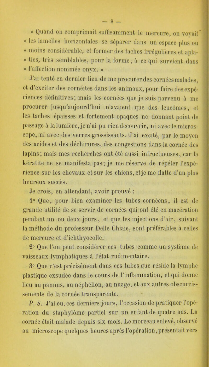 « Quand on comprimait suffisamment le mercure, on vovait* « les lamelles horizontales se séparer dans un espace plus ou « moins considérable, et former des taches irrégulières et apla- « ties, très semblables, pour la forme, à ce qui survient dans « l’affection nommée onyx. » J’ai tenté en dernier lieu de me procurcrdes cornéesmalades, et d’exciter des cornéites dans les animaux, pour faire des expé- riences définitives; mais les cornées que je suis parvenu à me procurer jusqu’aujourd’hui n’avaient que des leucômes, et les taches épaisses et fortement opaques ne donnant point de passage à la lumière, je n’ai pu rien découvrir, ni avec le micros- cope, ni avec des verres grossissants. J’ai excité, par le moyen des acides et des déchirures, des congestions dans la cornée des lapins; mais mes recherches ont été aussi infructueuses, car la kératite ne se manifesta pas ; je me réserve de répéter l’expé- rience sur les chevaux et sur les chiens, et je me flatte d’un plus heureux succès. Je crois, en attendant, avoir prouvé : 1° Que, pour bien examiner les tubes cornéens, il est de grande utilité de se servir de cornées qui ont été en macération pendant un ou deux jours, et que les injections d’air, suivant la méthode du professeur Delle Chiaie, sont préférables à celles de mercure et d’ichthyocolle. 2° Que l’on peut considérer ces tubes comme un système de vaisseaux lymphatiques à l’état rudimentaire. 3° Que c’est précisément dans ces tubes que réside la lymphe plastique exsudée dans le cours de l’inflammation, et qui donne lieu au pannus, au néphélion, au nuage, et aux autres obscurcis- sements de la cornée transparente. P. S. J’ai eu, ces derniers jours, l’occasion de pratiquer l’opé- ration du staphylôme partiel sur un enfant de quatre ans. La cornée était malade depuis six mois. Le morceau enlevé, observé au microscope quelques heures après l’opération, présentait vers