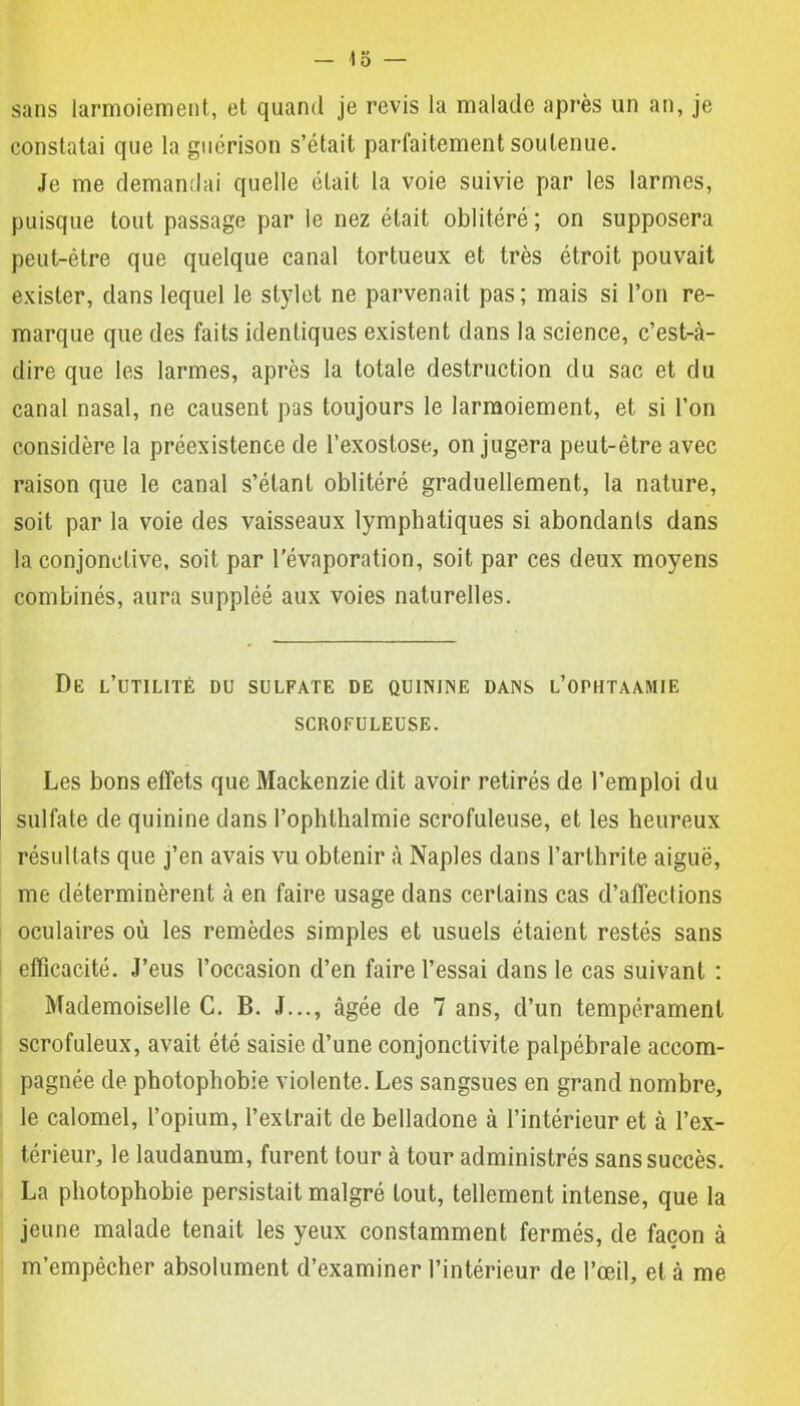 sans larmoiement, et quand je revis la malade après un an, je constatai que la guérison s’était parfaitement soutenue. Je me demandai quelle était la voie suivie par les larmes, puisque tout passage par le nez était oblitéré ; on supposera peut-être que quelque canal tortueux et très étroit pouvait exister, dans lequel le stylet ne parvenait pas ; mais si l’on re- marque que des faits identiques existent dans la science, c’est-à- dire que les larmes, après la totale destruction du sac et du canal nasal, ne causent pas toujours le larmoiement, et si l’on considère la préexistence de l’exostose, on jugera peut-être avec raison que le canal s’étant oblitéré graduellement, la nature, soit par la voie des vaisseaux lymphatiques si abondants dans la conjonctive, soit par l’évaporation, soit par ces deux moyens combinés, aura suppléé aux voies naturelles. De l’utilité du sulfate de quinine dans l’ophtaamie SCROFULEUSE. Les bons effets que Mackenzie dit avoir retirés de l’emploi du sulfate de quinine dans l’ophlhalmie scrofuleuse, et les heureux résultats que j’en avais vu obtenir à Naples dans l’arthrite aiguë, me déterminèrent à en faire usage dans certains cas d’affeclions oculaires où les remèdes simples et usuels étaient restés sans efficacité. J’eus l’occasion d’en faire l’essai dans le cas suivant : Mademoiselle C. B. J..., âgée de 7 ans, d’un tempérament scrofuleux, avait été saisie d’une conjonctivite palpébrale accom- pagnée de photophobie violente. Les sangsues en grand nombre, le calomel, l’opium, l’extrait de belladone à l’intérieur et à l’ex- térieur, le laudanum, furent tour à tour administrés sans succès. La photophobie persistait malgré tout, tellement intense, que la jeune malade tenait les yeux constamment fermés, de façon à m’empêcher absolument d’examiner l’intérieur de l’œil, et à me