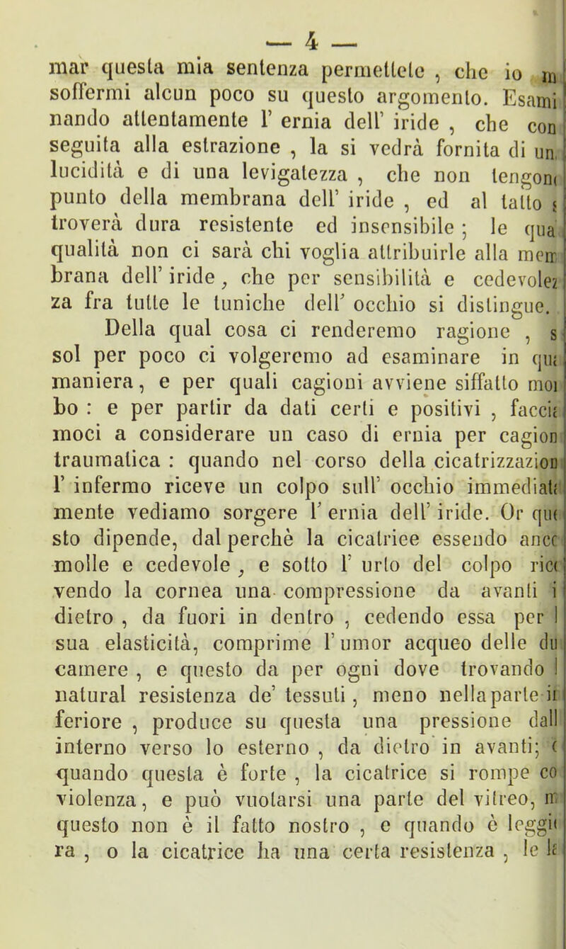 mar questa mia sentenza permettete , che io m soffermi alcun poco su questo argomento. Esami ! nando attentamente 1’ ernia dell’ iride , che con seguita alla estrazione , la si vedrà fornita di un 1 lucidità e di una levigatezza , che non lengom punto della membrana deli’ iride , ed al latto jA troverà dura resistente ed insensibile ; le qua I qualità non ci sarà chi voglia attribuirle alla mcrr I brana dell’iride, che per sensibilità e cedevole? I za fra tulle le tuniche dell occhio si distingue. Della qual cosa ci renderemo ragione , s sol per poco ci volgeremo ad esaminare in qui maniera, e per quali cagioni avviene siffatto moi bo : e per partir da dati certi e positivi , faccit moci a considerare un caso di ernia per cagion traumatica : quando nel corso della cicatrizzazioD 1’ infermo riceve un colpo sull occhio immediati mente vediamo sorgere Y ernia dell’iride. Or qui ! sto dipende, dal perchè la cicatrice essendo ance molle e cedevole, e sotto f urlo del colpo ric<j vendo la cornea una compressione da avanti i1 dietro, da fuori in dentro , cedendo essa per I sua elasticità, comprime f umor acqueo delle dii | camere , e questo da per ogni dove trovando I naturai resistenza de’tessuti, meno nella parte ii feriore , produce su questa una pressione dall interno verso lo esterno , da dietro in avanti; ( quando questa è forte , la cicatrice si rompe co violenza, e può vuotarsi una parte del viireo, n questo non è il fatto nostro , e quando è leggi» ra , o la cicatrice ha una certa resistenza , le lf