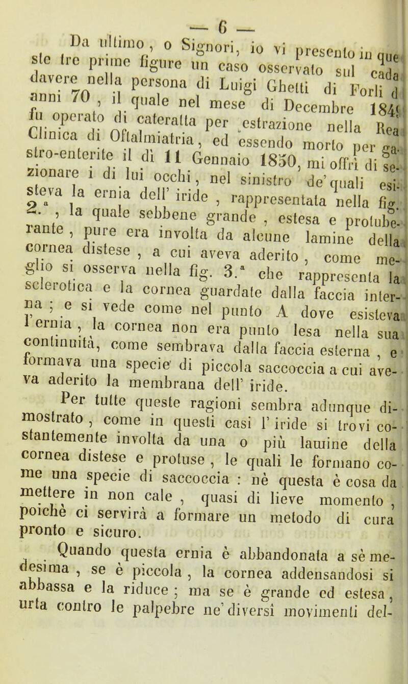 ibi ultimo , o Signori in vi „ . f * Fjr «*”* ^ ^ Sto S pcra ,di Lui§i tìhelli (,i Fora d f /0 > 1 quale nel mese di Decembre 184' ni,rrar nò fteralla Per Astrazione nella Rea a di Oflalmiatria, ed essendo morto per e». s ro-enteriteil di 11 Gennaio 1850, mi offri di se zionare i d, lui occhi, nel sinistro de quali esi s eia la ernia dell inde , rappresentata nella tic ramò 3Ta e Sebbenf grande , estesa e protube laute , pure era involta da alcune lamine dell, cornea distese , a cui aveva aderito, come me Sho si osserva nella fìg. 3.* die rappresenta b sclerotica e la cornea guardale dalla faccia inler P® ’ .e S1, vede C0Ille «e! punto A dove esistevi cima, la cornea non era punto lesa nella su; commuita, come sembrava dalla faccia esterna , e ormava una specie di piccola saccoccia a cui ave- va aderito la membrana dell’ iride. Per tutte cpieste ragioni sembra adunque di- mostrato , come in questi casi l’iride si trovi co- stantemente involta da una o più lamine della cornea distese e proluse , le quali le formano co- me una specie di saccoccia : nè questa è cosa da mettere in non cale , quasi di lieve momento , poiché ci servirà a formare un metodo di cura pronto e sicuro. Quando questa ernia è abbandonata a sè me- f esima , se è piccola, la cornea addensandosi si abbassa e la riduce; ma se è grande ed estesa, urta contro le palpebre ne1 diversi movimenti del-