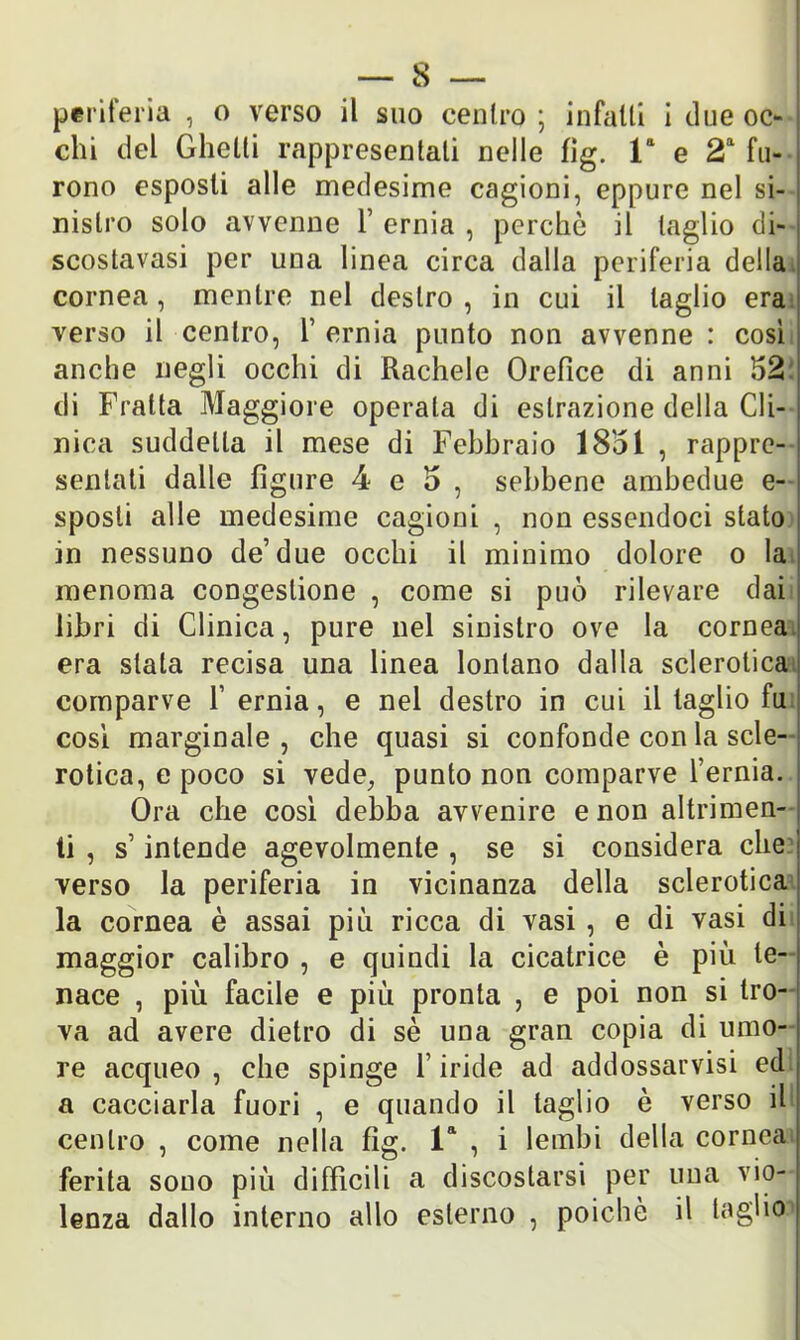 periferia , o verso il suo centro ; infatti i due oc- j chi del Ghetti rappresentali nelle fìg. 1“ e 21 fu- rono esposti alle medesime cagioni, eppure nel si- nistro solo avvenne 1 ernia , perchè il taglio di- scostavasi per una linea circa dalla periferia della cornea, mentre nel destro , in cui il taglio era verso il centro, 1’ ernia punto non avvenne : così anche negli occhi di Rachele Orefice di anni 52 di Fratta Maggiore operala di estrazione della Cli- nica suddetta il mese di Febbraio 1851 , rappre- sentati dalle figure 4 e 5 , sebbene ambedue e- sposti alle medesime cagioni , non essendoci stato in nessuno de’due occhi il minimo dolore o la menoma congestione , come si può rilevare dai libri di Clinica, pure nel sinistro ove la cornea era stala recisa una linea lontano dalla sclerotica comparve 1’ ernia, e nel destro in cui il taglio fu così marginale , che quasi si confonde con la scle- rotica, e poco si vede, punto non comparve l’ernia. Ora che così debba avvenire e non altrimen- ti , s’intende agevolmente , se si considera che verso la periferia in vicinanza della sclerotica la cornea è assai più ricca di vasi , e di vasi di maggior calibro , e quindi la cicatrice è più te- nace , più facile e più pronta , e poi non si tro- va ad avere dietro di sè una gran copia di umo- re acqueo , che spinge l’iride ad addossarvisi ed a cacciarla fuori , e quando il taglio è verso il centro , come nella fìg. la , i lembi della cornea ferita sono più diffìcili a discostarsi per una vio- lenza dallo interno allo esterno , poiché il taglio''