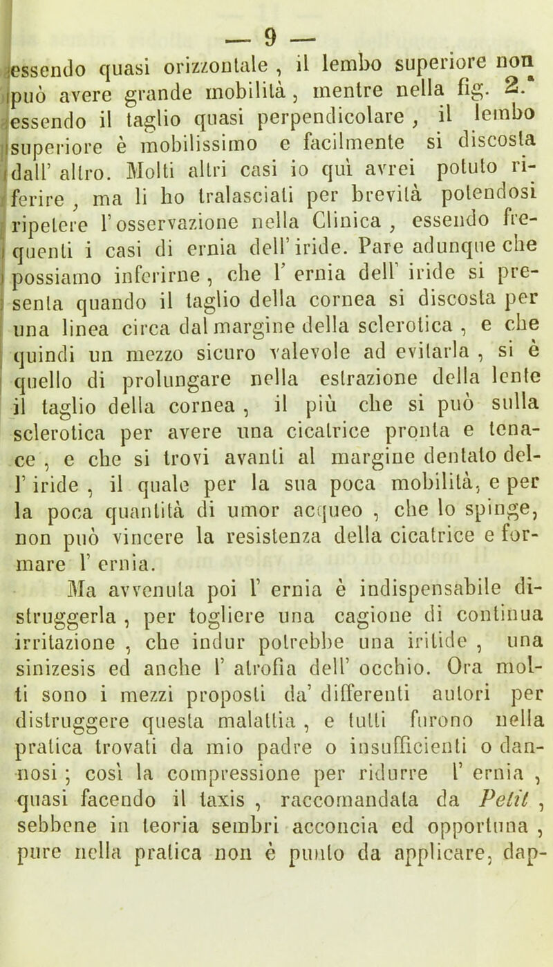 essendo quasi orizzontale, il lembo supenoic non ipuò avere grande mobilila , mentre nella fig. 2. essendo il taglio quasi perpendicolare , il lembo superiore è mobilissimo e facilmente si discosta idalf altro. Molti altri casi io qui avrei potuto ri- ferire ; ma li ho tralasciali per brevità polendosi ripetere l’osservazione nella Clinica , essendo fre- I quenli i casi di erma dell iride. Pare adunque cne i possiamo inferirne , che 1 ernia dell iride si pre- senta quando il taglio della cornea si discosta per una linea circa dal margine della sclerotica , e che quindi un mezzo sicuro valevole ad evitarla , si è quello di prolungare nella estrazione della lente il taglio delia cornea , il più che si può sulla sclerotica per avere una cicatrice pronta e tena- ce , e clic si trovi avanti al margine dentalo del- P iride , il quale per la sua poca mobilità, e per la poca quantità di umor acqueo , che lo spinge, non può vincere la resistenza della cicatrice e for- mare 1’ ernia. Ma avvenuta poi f ernia è indispensabile di- struggerla , per togliere una cagione di continua irritazione , che indur potrebbe una iritide , una sinizesis ed anche 1’ atrofia dell’ occhio. Ora mol- ti sono i mezzi proposti da’ differenti autori per distruggere questa malattia , e tutti furono nella pratica trovati da mio padre o insufficienti o dan- nosi ; cosi la compressione per ridurre f ernia , quasi facendo il taxis , raccomandala da Petit , sebbene in teoria sembri acconcia ed opportuna , pure nella pratica non è punto da applicare, dap-