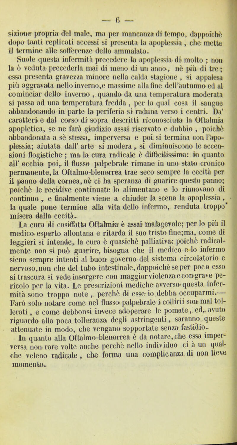 sizione propri;» d'el male, ma per mancanza di tempo, dappoiché dopo tanti replicali accessi si presenta la apoplessia , che mette il termine alle sofferenze dello ammalato. Suole questa infermità precedere la apoplessia di molto ; noti la ò veduta precederla mai di meno di un anno, nè più- di tre; essa presenta gravezza minore nella calda stagione , si appalesa più aggravata nello inverno,e massime aliatine deH’auturmned al cominciar dello’ inverno ,. quando da una temperatura moderata si passa ad una temperatura fredda , per la qual cosa il sangue abbandonando in parte la periferia si raduna verso i centri. Da’ caratteri e dal corso di sopra descritti riconosciuta la Oftalmia apopletica, se ne farà giudizio assai riservato c dubbio , poiché abbandonata a sò stessa, imperversa e poi si termina con l'apo- plessia; aiutata dall’ arte si modera ,. si diminuiscono le accen- sioni flogistiche ; ma la cura radicale è difficilissimo: in quanto all’ occhio poi, il flusso palpebrale rimane in uno stato cronico permanente, la Oftalmo-blenorrea trae seco sempre la cecità per il pannoi della cornea, nè ci ha speranza di guarire questo panno; poiché le recidive continuate lo alimentano e lo rinnovano di continuo , e finalmente viene a chiuder la scena la apoplessia , la quale pone termine alla vita dello infermo, renduta troppo' misera dalla cecità. La cura di cosiffatta Oftalmìa è assai malagevole; per lo più il medico. esperto allontana e ritarda il suo tristo fine;ma, come di leggieri si intende,. la cura è quasiché palliativa: poiché radical- mente non si può guarire-, bisogna che il medico e lo infermo sieno sempre intenti al buon governo del sistema circolatorio e nervoso,non che del tubo intestinale, dappoiché se per poco esso si trascura si vede insorgere con maggior violenza e con grave pe- ricolo per la vita. Le prescrizioni mediche avverso-questa infer- mità sono troppo note , perchè di esse io debba occuparmi. Farò solo notare come nel flusso palpebrale-i collirii son mal tol- lerati , e come debbonsi invece adoperare le pomate, ed,, avuto riguardo alla poca tolleranza degli astringenti,. saranno queste attenuate in modo, che vengano sopportate senza fastidio. In quanto alla Oftalmo-blenorrea è da notaresche essa imper- versa non rare volte anche perché nello individuo ci à un qual- che veleno radicale, che forma una complicanza di non lieve momento* -