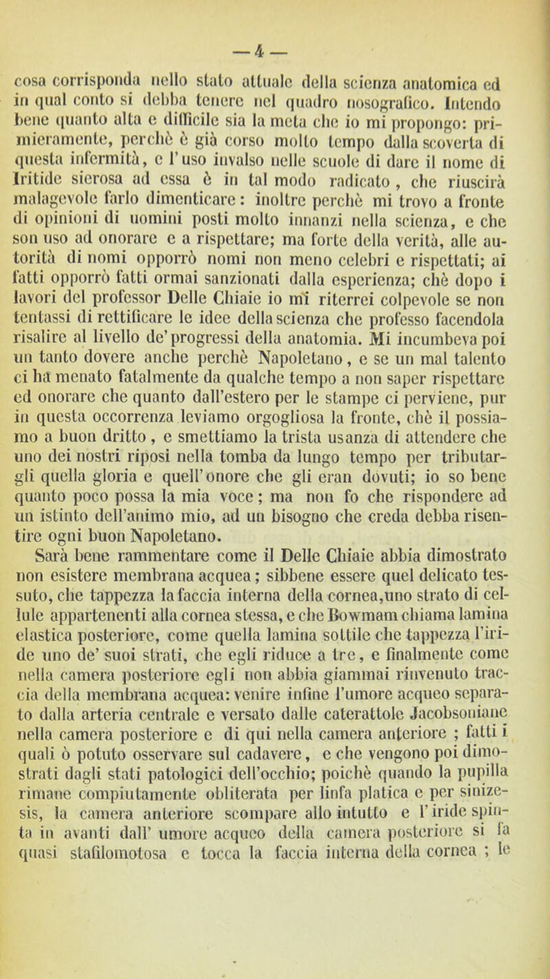 — Z^- cosa corrisponda nello stato attuale della scienza anatomica ed in qual conto si debba tenere nel quadro nosogralìco. intendo bene (pianto alta e difficile sia la meta clic io mi propongo: pri- mieramente, perchè è già corso mollo tempo dalla scoverta di questa infermità, c l’uso invalso nelle scuole di dare il nome di Iritide sierosa ad essa è in tal modo radicato, che riuscirà malagevole farlo dimenticare : inoltre perchè mi trovo a fronte di opinioni di uomini posti molto innanzi nella scienza, e che son uso ad onorare c a rispettare; ma forte della verità, alle au- torità di nomi opporrò nomi non meno celebri e rispettati; ai fatti opporrò latti ormai sanzionali dalla esperienza; chè dopo i lavori del professor Delle Chiaie io mi riterrei colpevole se non tentassi di rettificare le idee della scienza che protèsso facendola risalire al livello de’progressi della anatomia. Mi incumbeva poi un tanto dovere anche perchè Napoletano, e se un mal talento ci ha menato fatalmente da qualche tempo a non saper rispettare ed onorare che quanto dall’estero per le stampe ci perviene, pur in questa occorrenza leviamo orgogliosa la fronte, chè il possia- mo a buon dritto , e smettiamo la trista usanza di attendere che uno dei nostri riposi nella tomba da lungo tempo per tributar- gli quella gloria e quell’onore che gli eran dovuti; io so bene quanto poco possa la mia voce ; ma non fo che rispondere ad un istinto dell’animo mio, ad un bisogno che creda debba risen- tire ogni buon Napoletano. Sarà bene rammentare come il Delle Chiaie abbia dimostralo non esistere membrana acquea ; sibbene essere quel delicato tes- suto, che tappezza la faccia interna della cornea,uno strato di cel- lule appartenenti alla cornea stessa, e che Bowmam chiama lamina elastica posteriore, come quella lamina sottile che tappezza l’iri- de uno de’ suoi strati, che egli riduce a tre, c finalmente come nella camera posteriore egli non abbia giammai rinvenuto trac- cia della membrana acquea: venire infine l’umore acqueo separa- to dalla arteria centrale e versato dalle cateratlolc Jacobsonianc nella camera posteriore c di qui nella camera anteriore ; fatti i quali ò potuto osservare sul cadavere, e che vengono poi dimo- strati dagli stati patologici dell’occhio; poiché quando la pupilla rimane compiutamente obliterata per linfa platica c per sinize- sis, la camera anteriore scompare allo intutto e l’iride spin- ta in avanti dall’ umore acqueo della camera posteriore si fa quasi stafilomotosa e tocca la faccia interna della cornea ; le