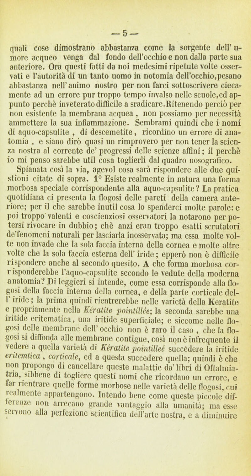 — 5 — quali cose dimostrano abbastanza come la sorgente dell’ u- morc acqueo venga dal fondo dell’occhio e non dalla parte sua anteriore. Ora questi fatti da noi medesimi ripetute volte osser- vati e l’autorità di un tanto uomo in notomia dell’occhio,pesano abbastanza nell’ animo nostro per non farci sottoscrivere cieca- mente ad un errore pur troppo tempo invalso nelle scuole,ed ap- punto perchè inveterato difficile a sradicare.Ritenendo perciò per non esistente la membrana acquea , non possiamo per necessità ammettere la sua infiammazione. Sembrami quindi che i nomi di aquo-capsulite , di descemetite, ricordino un errore di ana- tomia , e siano dirò quasi un rimprovero per non tener la scien- za nostra al corrente de’ progressi delle scienze affini ; il perchè io mi penso sarebbe util cosa toglierli dal quadro nosografico. Spianata così la via, agevol cosa sarà rispondere alle due qui- stioni citate di sopra. 1° Esiste realmente in natura una forma morbosa speciale corrispondente alla aquo-capsulite ? La pratica quotidiana ci presenta la flogosi delle pareti della camera ante- riore; per il che sarebbe inutil cosa lo spenderci molte parole: e poi troppo valenti e coscienziosi osservatori la notarono per po- tersi rivocare in dubbio; chè anzi eran troppo esatti scrutatori de’fenomeni naturali per lasciarla inosservata; ma essa molte vol- te uon invade che la sola faccia interna della cornea e molte altre volte che la sola faccia esterna dell’ iride ; epperò non è difficile rispondere anche al secondo quesito. A che forma morbosa cor- r isponderebbe l’aquo-capsulite secondo le vedute della moderna anatomia? Di leggieri si intende, come essa corrisponde alla flo- gosi della faccia interna della cornea, e della parte corticale dcl- l’iride ; la prima quindi rientrerebbe nelle varietà della Keratite e propriamente nella Iteratile iioinlillce; la seconda sarebbe una iritidc eritematica, una iritidc superficiale; e siccome nelle flo- gosi delle membrane dell’ occhio non è raro il caso , che la flo- gosi si diffonda alle membrane contigue, così non è infrequente il vedere a quella varietà di Kératite pointilleé succèdere la iritide eritemtica , corticale, ed a questa succedere quella; quindi è che non propongo di cancellare queste malattie da’libri di Oftalmia- ina, sibbene di togliere questi nomi che ricordano un errore, c lar rientrare quelle forme morbose nelle varietà delle flogosi, cui realmente appartengono. Intendo bene come queste piccole dif- teK nze non arrecano grande vantaggio alla umanità; ma esse servono alla perfezione scientifica dell’arte nostra, e a diminuire