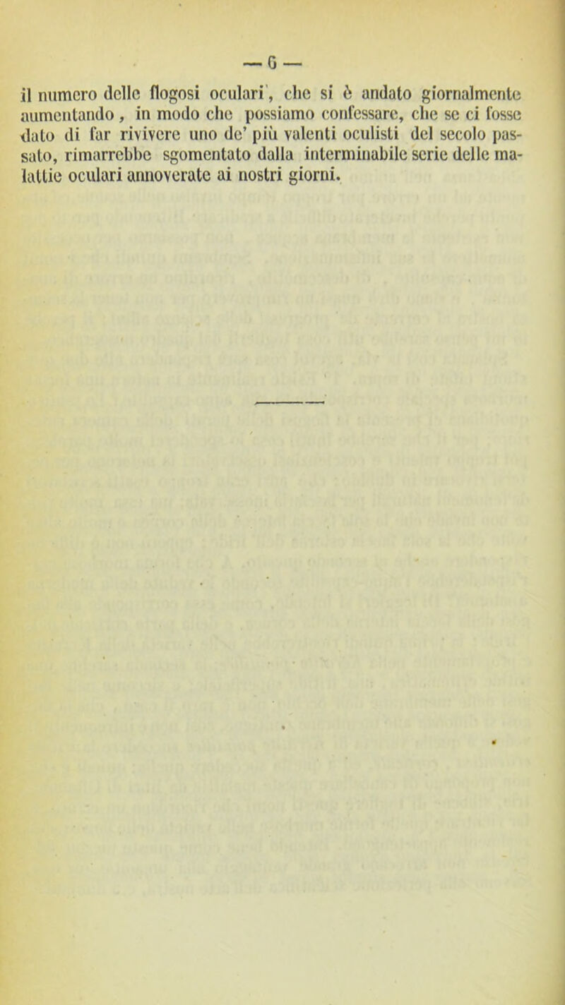 il numero delle flogosi oculari, clic si ò andato giornalmente aumentando , in modo che possiamo confessare, che se ci fosse dato di far rivivere uno de’ più valenti oculisti del secolo pas- sato, rimarrebbe sgomentato dalla interminabile serie delle ma- lattie oculari annoverate ai nostri giorni.