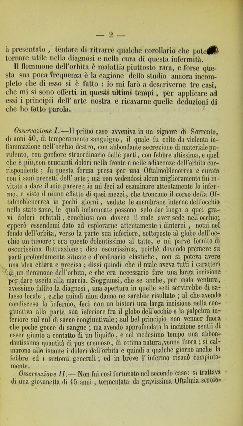 à presentato , tentare di ritrarre qualche corollario che pote^ft tornare utile nella diagnosi e nella cura di questa infermità. Il flemmone dell’orbita ò malattia piuttosto rara, e forse que- sta sua poca frequenza è la cagione dello studio ancora incom- pleto che di esso si ò fatto : io mi farò a descriverne tre casi, clic mi si sono offerti in questi ultimi tempi, per applicare ad essi i principii dell’ arte nostra e ricavarne quelle deduzioni di che ho fatto parola. Osservazione I.—11 primo caso avveniva in un signore di Sorrento, di anni 40, di temperamento sanguigno, il quale fu colto da violenta in- fiammazione nell’occhio destro, con abbondante secrezione di materiale pu- rulento, con gonfiore straordinario delle parti, con febbre altissima, e quel che è più,con crucianti dolori nella fronte e nelle adiacenze dell’orbita cor- rispondente ; fu questa forma presa per una Oftalmoblenorrea e curata con i sani precetti dell’ arte ; ma non vedendosi alcun miglioramento fui in- vitato a dare il mio parere ; io mi feci ad esaminare attentamente lo infer- mo, e visto il ninno effetto di quei mezzi, die troncano il corso della Of- talmoblenorrea in pochi giorni, vedute le membrane interne dell’occhio nello stato sano, le quali infiammate possono solo dar luogo a quei gra- vi dolori orbitali, conchiusi non dovere il male aver sede nell’occhio; epperò essendomi dato ad esplorarne attentamente i dintorni, notai nel fondo dell’orbita, verso la parte sua inferiore, sottoposto al globo dell’oc- chio un tumore ; era questo dolentissimo al tatto, e mi parve fornito di oscurissima fluttuazione ; dico oscurissima, poiché dovendo premere su parti profondamente situate e d’ordinario elastiche, non si poteva avere una idea chiara e precisa ; dissi quindi che il male aveva tutti i caratteri •vdi.un flemmone dell’orbita, e che era necessario fare una larga incisione per .tiare uscita alla marcia. Soggiunsi, che se anche, per mala ventura, avessimo fallilo la diagnosi, una apertura in quelle sedi servirebbe di sa- lasso locale , e .che quindi niun danno ne sarebbe risultato ; al che avendo condisceso lo infermo, feci con un bistori una larga incisione nella con- giuntiva alla parte sua inferiore fra il globo dell’occhio e la palpebra in- feriore sul cui di sacco congiuntivaie ; sul bel principio non venner fuora che poche gocce di sangue ; ma avendo approfondata la incisione sentii di esser giunto a contatto di un liquido, e nel medesimo tempo una abbon- dantissima quantità di pus cremoso, di ottima natura,venne fuora ; si cal- marono allo istante i dolori dell’orbita e quindi a qualche giorno anche la febbre ed i sintomi generali ; ed in breve l’infermo risanò compiuta- niente. Osservazione li. — Non fui così fortunato nel secondo caso: si trattava di una giovanotta di 15 anni, tormentata da gravissima Oftalmia scroio-