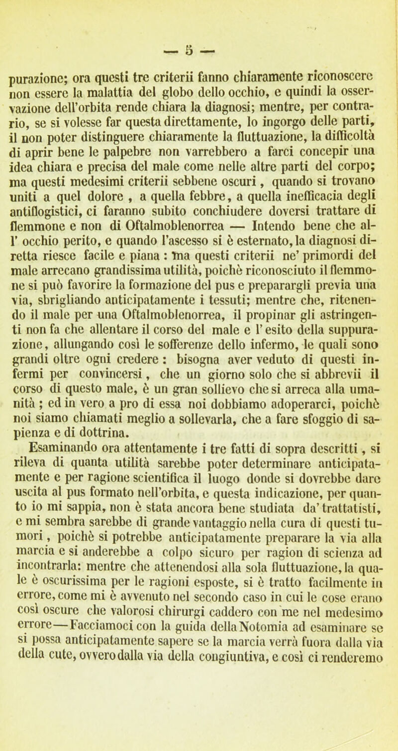 purazione; ora questi tre criterii fanno chiaramente riconoscere non essere la malattia del globo dello occhio, e quindi la osser- vazione dell’orbita rende chiara la diagnosi; mentre, per contra- rio, se si volesse far questa direttamente, lo ingorgo delle parti, il non poter distinguere chiaramente la fluttuazione, la difficoltà di aprir bene le palpebre non varrebbero a farci concepir una idea chiara e precisa del male come nelle altre parti del corpo; ma questi medesimi criterii sebbene oscuri, quando si trovano uniti a quel dolore , a quella febbre, a quella inefficacia degli antiflogistici, ci faranno subito conchiudere doversi trattare di flemmone e non di Oftalmoblenorrea — Intendo bene che al- 1’ occhio perito, e quando l’ascesso si è esternato, la diagnosi di- retta riesce facile e piana : ma questi criterii ne’ primordi del male arrecano grandissima utilità, poiché riconosciuto il flemmo- ne si può favorire la formazione del pus e preparargli previa una via, sbrigliando anticipatamente i tessuti; mentre che, ritenen- do il male per una Oftalmoblenorrea, il propinar gli astringen- ti non fa che allentare il corso del male e l’esito della suppura- zione , allungando così le sofferenze dello infermo, le quali sono grandi oltre ogni credere : bisogna aver veduto di questi in- fermi per convincersi, che un giorno solo che si abbrevii il corso di questo male, è un gran sollievo che si arreca alla uma- nità ; ed in vero a prò di essa noi dobbiamo adoperarci, poiché noi siamo chiamati meglio a sollevarla, che a fare sfoggio di sa- pienza e di dottrina. Esaminando ora attentamente i tre fatti di sopra descritti, si rileva di quanta utilità sarebbe poter determinare anticipata- mente e per ragione scientifica il luogo donde si dovrebbe dare uscita al pus formato nell’orbita, e questa indicazione, per quan- to io mi sappia, non è stata ancora bene studiata da’ trattatisti, e mi sembra sarebbe di grande vantaggio nella cura di questi tu- mori , poiché si potrebbe anticipatamente preparare la via alla marcia e si anderebbe a colpo sicuro per ragion di scienza ad incontrarla: mentre che attenendosi alla sola fluttuazione, la qua- le è oscurissima per le ragioni esposte, si é tratto facilmente in errore, come mi ò avvenuto nel secondo caso in cui le cose erano così oscure che valorosi chirurgi caddero con me nel medesimo errore—Facciamoci con la guida della Notomia ad esaminare se si possa anticipatamente sapere se la marcia verrà fuora dalla via della cute, ovvero dalla via della congiuntiva, e così ci renderemo