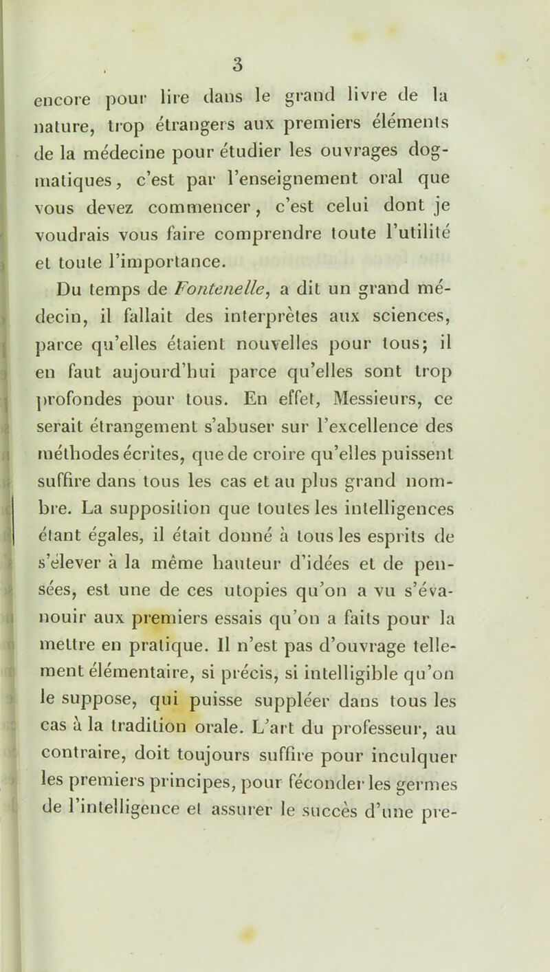 encore pour lire clans le grand livre de la nature, trop étrangers aux premiers éléments de la médecine pour étudier les ouvrages dog- matiques, c’est par l’enseignement oral que vous devez commencer, c’est celui dont je voudrais vous faire comprendre toute l’utilité et toute l’importance. Du temps de Fontenelle, a dit un grand mé- decin, il fallait des interprètes aux sciences, parce qu’elles étaient nouvelles pour tous; il en faut aujourd’hui parce qu’elles sont trop profondes pour tous. En effet, Messieurs, ce serait étrangement s’abuser sur l’excellence des méthodes écrites, que de croire qu’elles puissent suffire dans tous les cas et au plus grand nom- bre. La supposition que toutes les intelligences étant égales, il était donné à tous les esprits de s’élever à la même bailleur d’idées et de pen- sées, est une de ces utopies qu’on a vu s’éva- nouir aux premiers essais qu’on a faits pour la mettre en pratique. Il n’est pas d’ouvrage telle- ment élémentaire, si précis, si intelligible qu’on le suppose, qui puisse suppléer dans tous les cas a la tradition orale. L’art du professeur, au contraire, doit toujours suffire pour inculquer les premiers principes, pour féconder les germes de 1 intelligence et assurer le succès d’une pre-