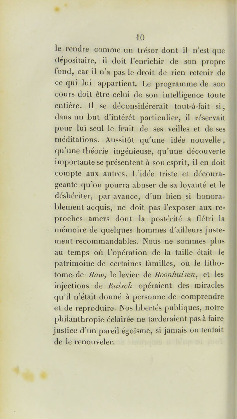 le rendre comme un trésor dont il n’est que depositaire, il doit l’enrichir de son propre fond, car il n’a pas le droit de lien retenir de ce qui lui appartient. Le programme de son cours doit être celui de son intelligence toute entière. Il se déconsidérerait tout-à-fait si, dans un but d’intérêt particulier, il réservait pour lui seul le fruit de ses veilles et de ses méditations. Aussitôt qu’une idée nouvelle, qu’une théorie ingénieuse, qu’une découverte importante se présentent à son esprit, il en doit compte aux autres. L’idée triste et découra- geante qu’on pourra abuser de sa loyauté et le déshériter, par avance, d’un bien si honora- blement acquis, ne doit pas l’exposer aux re- proches amers dont la postérité a flétri la mémoire de quelques hommes d’ailleurs juste- ment recommandables. Nous ne sommes plus au temps où l’opération de la taille était le patrimoine de certaines familles, où le litho- tome-de Raw, le levier de Roonhuisen, et les injections de Ruisc/i opéraient des miracles qu’il n’était donné à personne de comprendre et de reproduire. Nos libertés publiques, notre philanthropie éclairée ne tarderaient pas à faire justice d’un pareil égoïsme, si jamais on tentait de le renouveler.