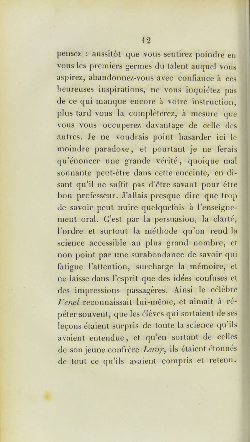 pensez, : aussitôt que vous sentirez poindre eu vous les premiers germes du talent auquel vous aspirez, abandonnez-vous avec confiance à ces heureuses inspirations, ne vous inquiétez pas de ce qui manque encore à votre instruction, j> 1 us tard vous la compléterez, à mesure que vous vous occuperez davantage de celle des autres. Je ne voudrais point hasarder ici le moindre paradoxe, et pourtant je ne ferais qu’énoncer une grande vérité, quoique mal sonnante peut-être dans cette enceinte, en di- sant qu’il ne suffit pas d’être savant pour être bon professeur. J’allais presque dire que trop de savoir peut nuire quelquefois à l’enseigne- ment oral. C’est par la persuasion, la clarté, l’ordre et surtout la méthode qu’on rend la science accessible au plus grand nombre, et non point par une surabondance de savoir qui fatigue l’attention, surcharge la mémoire, et ne laisse dans l’esprit que des idées confuses et des impressions passagères. Ainsi le célèbre Venel reconnaissait lui-même, et aimait à ré- péter souvent, que les élèves qui sortaient de ses leçons étaient surpris de toute la science qu’ils avaient entendue, et qu’en sortant de celles de son jeune confrère Leroy, ils étaient étonnes de tout ce qu’ils avaient compris et retenu.