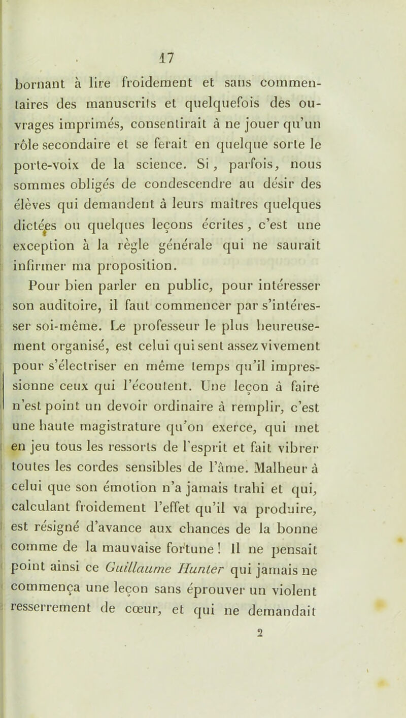 bornant à lire froidement et sans commen- taires des manuscrits et quelquefois des ou- vrages imprimés, consentirait à ne jouer qu’un rôle secondaire et se ferait en quelque sorte le porte-voix de la science. Si, parfois, nous sommes obligés de condescendre au désir des élèves qui demandent à leurs maîtres quelques dictées ou quelques leçons écrites, c’est une exception à la règle générale qui ne saurait infirmer ma proposition. Pour bien parler en public, pour intéresser son auditoire, il faut commencer par s’intéres- ser soi-même. Le professeur le plus heureuse- ment organisé, est celui qui sent assez vivement pour s’électriser en même temps qu’il impres- sionne ceux qui l’écoutent. Une leçon à faire n’est point un devoir ordinaire à remplir, c’est une haute magistrature qu’on exerce, qui met en jeu tous les ressorts de l’esprit et fait vibrer toutes les cordes sensibles de l’âme. Malheur à celui que son émotion n’a jamais trahi et qui, calculant froidement l’effet qu’il va produire, : est résigné d’avance aux chances de la bonne comme de la mauvaise fortune ! Il ne pensait point ainsi ce Guillaume Hunier qui jamais ne commença une leçon sans éprouver un violent resserrement de cœur, et qui ne demandait 2