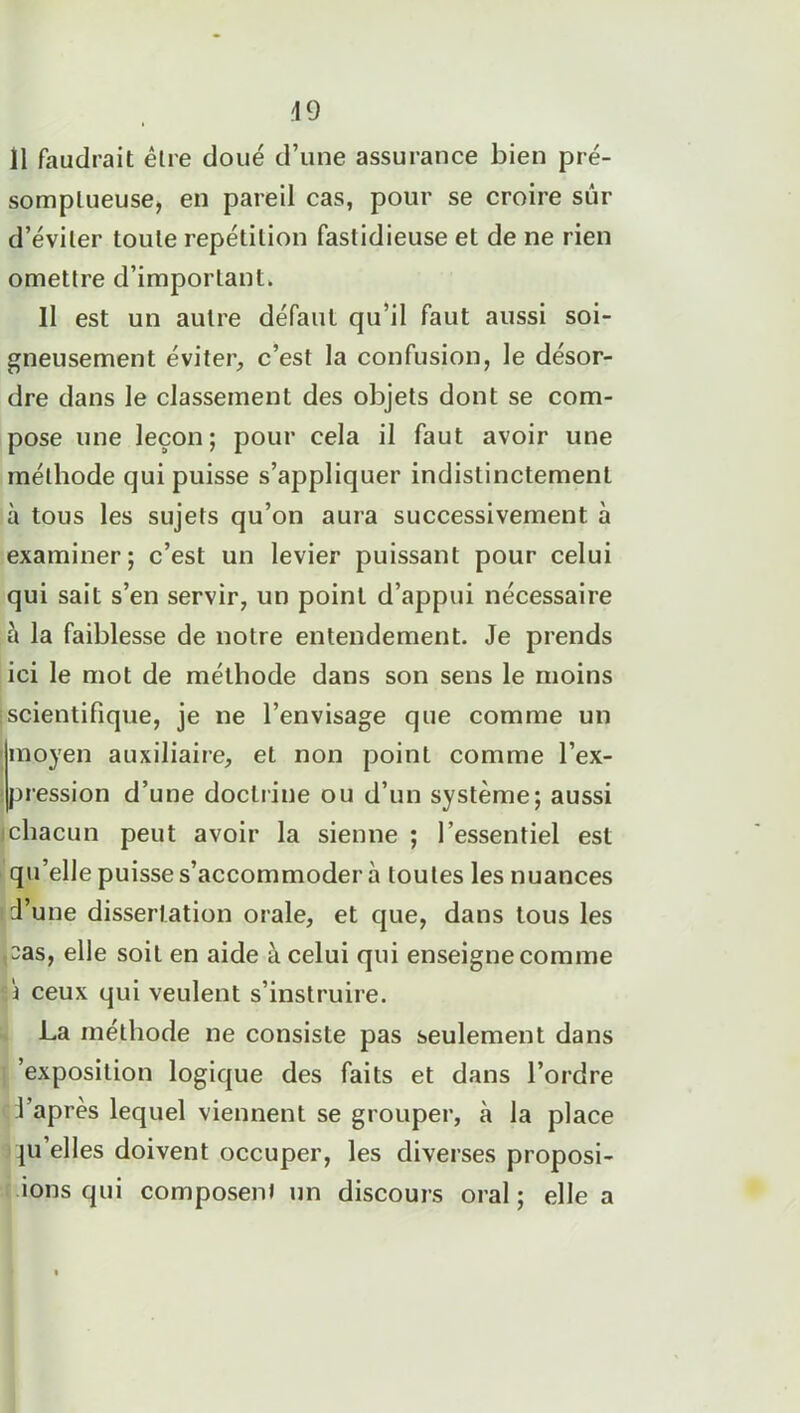 49 11 faudrait être doué d’une assurance bien pré- somptueuse, en pareil cas, pour se croire sur d’éviter toute répétition fastidieuse et de ne rien omettre d’important. Il est un autre défaut qu’il faut aussi soi- gneusement éviter, c’est la confusion, le désor- dre dans le classement des objets dont se com- pose une leçon; pour cela il faut avoir une méthode qui puisse s’appliquer indistinctement à tous les sujets qu’on aura successivement à examiner; c’est un levier puissant pour celui qui sait s’en servir, un point d’appui nécessaire à la faiblesse de notre entendement. Je prends ici le mot de méthode dans son sens le moins ■scientifique, je ne l’envisage que comme un moyen auxiliaire, et non point comme l’ex- P1, ession d’une doctrine ou d’un système; aussi ichacun peut avoir la sienne ; l’essentiel est qu’elle puisse s’accommoder à toutes les nuances d’une dissertation orale, et que, dans tous les <Das, elle soit en aide à celui qui enseigne comme i ceux qui veulent s’instruire. La méthode ne consiste pas seulement dans 'exposition logique des faits et dans l’ordre l’après lequel viennent se grouper, à la place |U'elles doivent occuper, les diverses proposi- ons qui composent un discours oral ; elle a