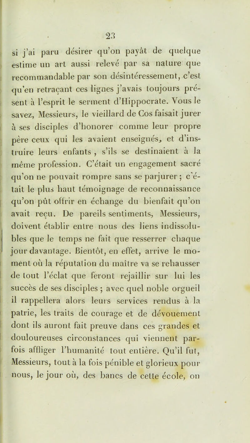 si j’ai paru désirer qu’on payât de quelque estime un art aussi relevé par sa nature que recommandable par son désintéressement, c’est qu’en retraçant ces lignes j’avais toujours pré- sent à l’esprit le serment d’Hippocrate. Vous le savez, Messieurs, le vieillard de Vos faisait jurer à ses disciples d’honorer comme leur propre père ceux qui les avaient enseignés., et d’ins- truire leurs enfants , s’ils se destinaient à la même profession. C’était un engagement sacré qu’on ne pouvait rompre sans se parjurer; c’é- tait le plus haut témoignage de reconnaissance qu’on pût offrir en échange du bienfait qu’on avait reçu. De pareils sentiments. Messieurs, doivent établir entre nous des liens indissolu- bles que le temps ne fait que resserrer chaque jour davantage. Bientôt, en effet, arrive le mo- ment où la réputation du maître va se rehausser de tout l’éclat que feront rejaillir sur lui les succès de ses disciples ; avec quel noble orgueil il rappellera alors leurs services rendus à la patrie, les traits de courage et de dévouement dont ils auront fait preuve dans ces grandes et douloureuses circonstances qui viennent par- fois affliger l’humanité tout entière. Qu’il fut, Messieurs, tout à la fois pénible et glorieux pour nous, le jour où, des bancs de celte école, on