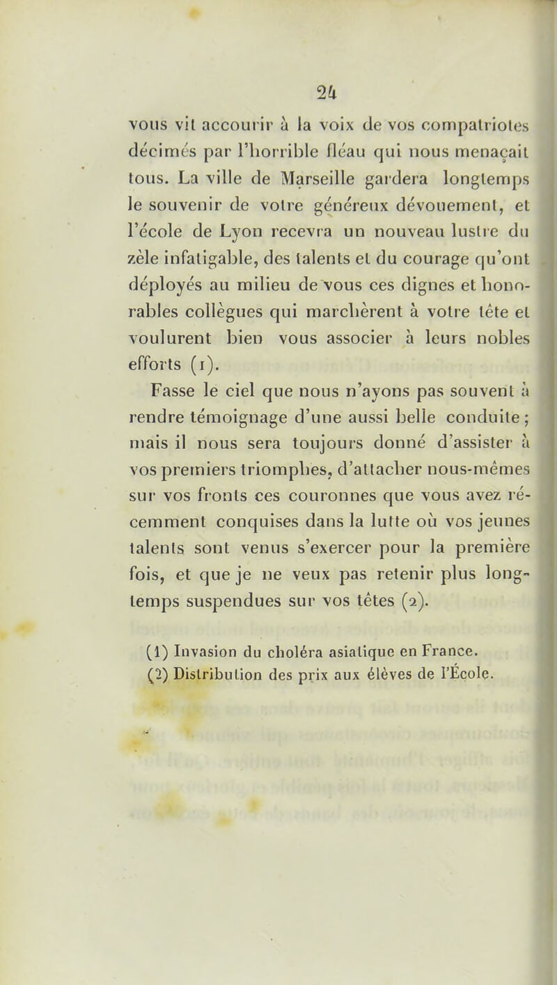 2 k vous vit accourir à la voix de vos compatriotes décimés par l’horrible fléau qui nous menaçait tous. La ville de Marseille gardera longtemps le souvenir de votre généreux dévouement, et l’école de Lyon recevra un nouveau lustre du zèle infatigable, des talents et du courage qu’ont déployés au milieu de vous ces dignes et hono- rables collègues qui marchèrent à votre tète et voulurent bien vous associer à leurs nobles efforts (i). Fasse le ciel que nous n’ayons pas souvent à rendre témoignage d’une aussi belle conduite; mais il nous sera toujours donné d'assister à vos premiers triomphes, d’attacher nous-mêmes sur vos fronts ces couronnes que vous avez ré- cemment conquises dans la lutte où vos jeunes talents sont venus s’exercer pour la première fois, et que je ne veux pas retenir plus long- temps suspendues sur vos têtes (a). (1) Invasion du choléra asiatique en France. (2] ) Distribution des prix aux élèves de l’Ecole.