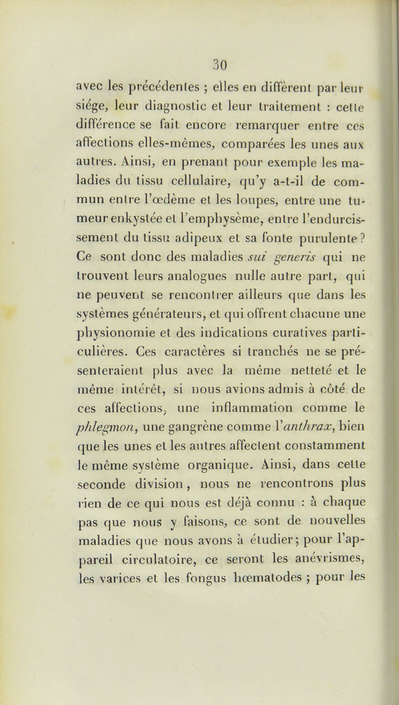 avec les précédentes ; elles en diffèrent parleur siège, leur diagnostic et leur traitement : celle différence se fait encore remarquer entre ces affections elles-mêmes, comparées les unes aux autres. Ainsi, en prenant pour exemple les ma- ladies du tissu cellulaire, qu’y a-t-il de com- mun entre l’œdème et les loupes, entre une tu- meur enkystée et l’emphysème, entre l’endurcis- sement du tissu adipeux et sa fonte purulente? Ce sont donc des maladies sui generis qui ne trouvent leurs analogues nulle autre part, qui ne peuvent se rencontrer ailleurs que dans les systèmes générateurs, et qui offrent chacune une physionomie et des indications curatives parti- culières. Ces caractères si tranchés ne se pré- senteraient plus avec la même netteté et le même intérêt, si nous avions admis à côté de ces affections, une inflammation comme le phlegmon, une gangrène comme Y anthrax, bien que les unes et les autres affectent constamment le même système organique. Ainsi, dans celle seconde division, nous ne rencontrons plus rien de ce qui nous est déjà connu : à chaque pas que nous y faisons, ce sont de nouvelles maladies que nous avons à étudier; pour l’ap- pareil circulatoire, ce seront les anévrismes, les varices et les fongus hœmatodes ; pour les