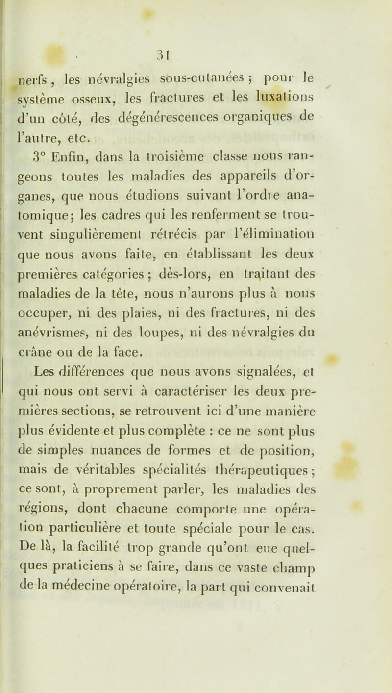 nerfs, les névralgies sous-cutanées ; pour le système osseux, les fractures et les luxations d’un côté, des dégénérescences organiques de l’autre, etc. 3° Enfin, dans la troisième classe nous ran- geons toutes les maladies des appareils d’or- ganes, que nous éludions suivant l’ordre ana- tomique; les cadres qui les renferment se trou- vent singulièrement rétrécis par l’élimination que nous avons faite, en établissant les deux premières catégor ies ; dès-lors, en traitant des maladies de la tête, nous n’aurons plus à nous occuper, ni des plaies, ni des fractures, ni des anévrismes, ni des loupes, ni des névralgies du crâne ou de la face. Les différences que nous avons signalées, et qui nous ont servi à caractériser les deux pre- mières sections, se retrouvent ici d’une manière plus évidente et plus complète : ce ne sont plus de simples nuances de formes et de position, mais de véritables spécialités thérapeutiques; ce sont, à proprement parler, les maladies des régions, dont chacune comporte une opéra- tion particulière et toute spéciale pour le cas. I)e là, la facilité trop grande qu’ont eue quel- ques praticiens à se faire, dans ce vaste champ de la medecine opératoire, la part qui convenait