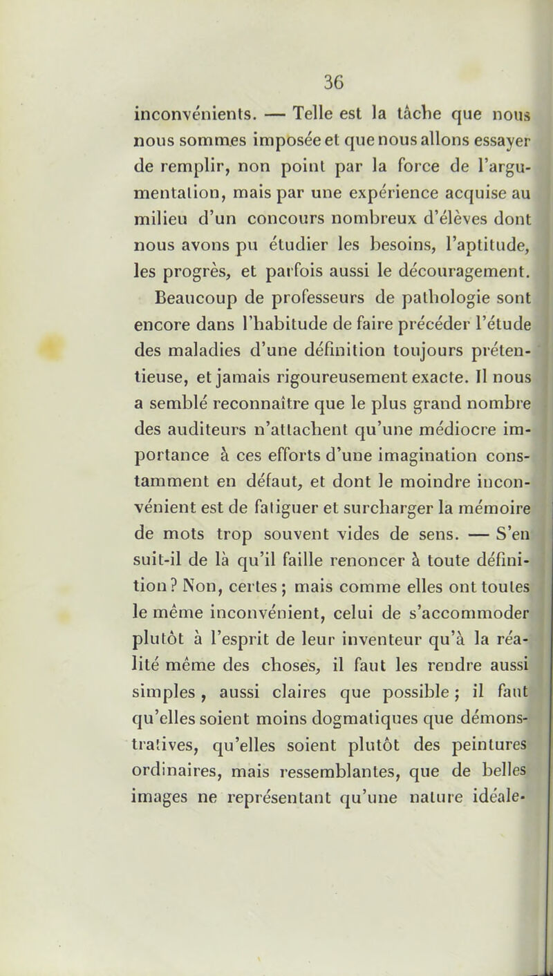 inconvénients. — Telle est la tâche que nous nous sommes imposée et que nous allons essayer de remplir, non point par la force de l’argu- mentation, mais par une expérience acquise au milieu d’un concours nombreux d’élèves dont nous avons pu étudier les besoins, l’aptitude, les progrès, et parfois aussi le découragement. Beaucoup de professeurs de pathologie sont encore dans l’habitude de faire précéder l’étude des maladies d’une définition toujours préten- tieuse, et jamais rigoureusement exacte. Il nous a semblé reconnaître que le plus grand nombre des auditeurs n’atlaclient qu’une médiocre im- portance à ces efforts d’une imagination cons- tamment en défaut, et dont le moindre incon- vénient est de fatiguer et surcharger la mémoire de mots trop souvent vides de sens. — S’en suit-il de là qu’il faille renoncer à toute défini- tion? Non, certes; mais comme elles ont toutes le même inconvénient, celui de s’accommoder plutôt à l’esprit de leur inventeur qu’à la réa- lité même des choses, il faut les rendre aussi simples , aussi claires que possible ; il faut qu’elles soient moins dogmatiques que démons- tratives, qu’elles soient plutôt des peintures ordinaires, mais ressemblantes, que de belles images ne représentant qu’une nature idéale-