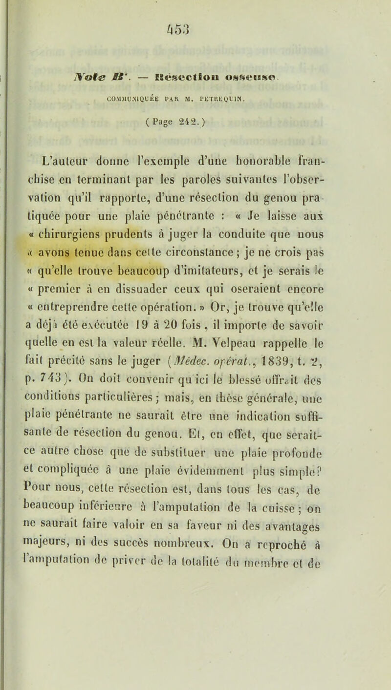 J\oi<s BS. — ISésvcÜou «sft<‘iiso COMMUNIQUÉE PAR M. I'ETliEQU IN. ( Page 2i2.) L’auleur donne l’exemple d’une honorable fran- chise en terminant par les paroles suivantes l’obser- vation qu’il rapporte, d’une résection du genou pra tiquée pour une plaie pénétrante : « Je laisse aux « chirurgiens prudents «à juger la conduite que nous .< avons tenue dans celle circonstance ; je ne crois pas « qu’elle trouve beaucoup d’imitateurs, et je serais le « premier à en dissuader ceux qui oseraient encore « entreprendre cette opération. » Or, je trouve qu’elle a déjà été exécutée 19 à 20 fois , il importe de savoir quelle en est la valeur réelle. M. Velpeau rappelle le fait précité sans le juger [Mèche, opérât1839, t. 2, p. 743). On doit convenir qu ici le blessé olliv.it des conditions particulières; mais, en thèse générale, une plaie pénétrante ne saurait être une indication suffi- sante de résection du genou. El, en effet, que serait- ce autre chose que de substituer une plaie profonde et compliquée à une plaie évidemment plus simple? Pour nous, celte résection est, dans tous les cas, de beaucoup inférieure à l’amputation de la cuisse ; on ne saurait faire valoir en sa faveur ni des avantages majeurs, ni des succès nombreux. On a reproché à 1 amputation de priver de la totalité du membre cl de