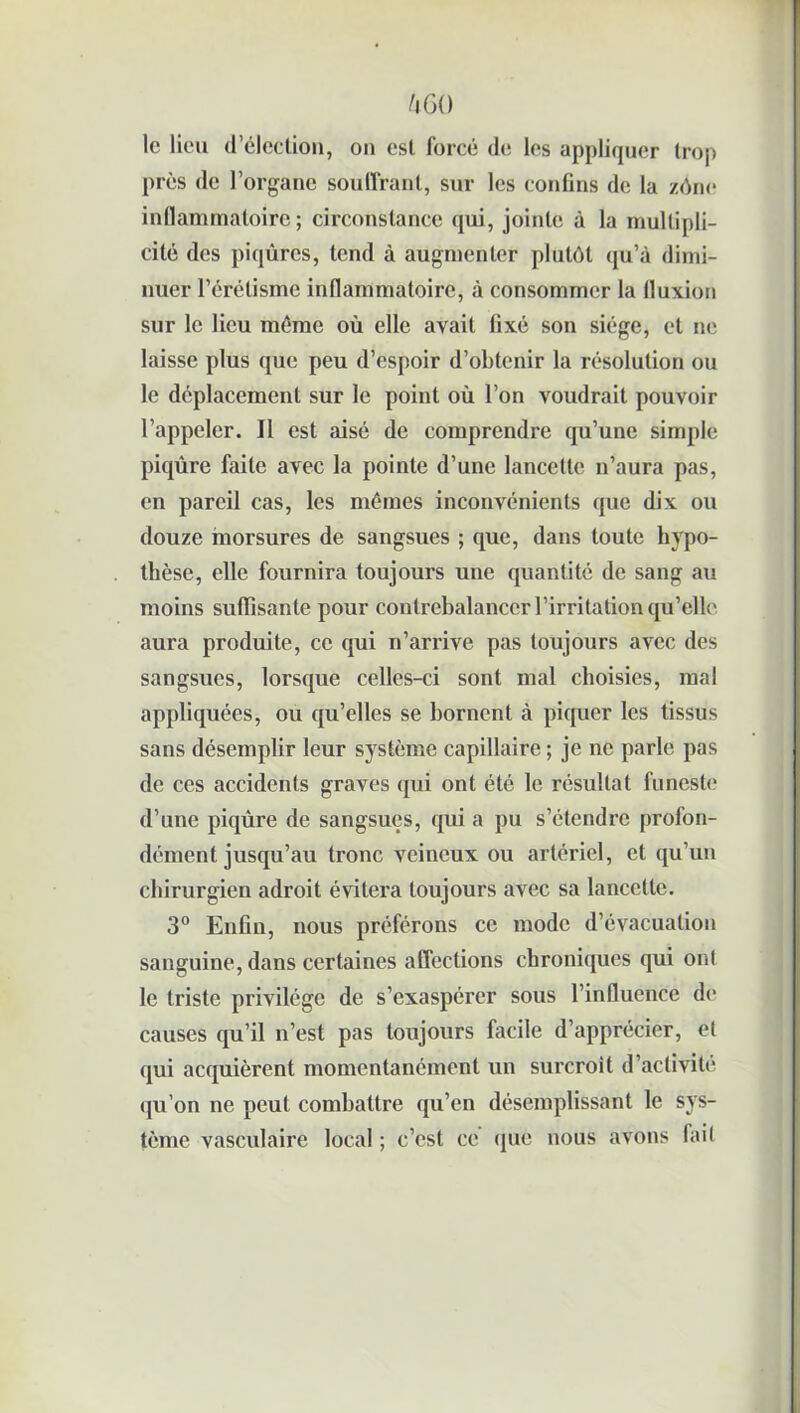 le lieu d’élection, on est forcé de les appliquer trop près de l’organe souffrant, sur les confins de la zône inflammatoire; circonstance qui, jointe à la multipli- cité des piqûres, tend à augmenter plutôt qu’à dimi- nuer l’érétismc inflammatoire, à consommer la fluxion sur le lieu même où elle avait fixé son siège, et ne laisse plus que peu d’espoir d’obtenir la résolution ou le déplacement sur le point où l’on voudrait pouvoir l’appeler. Il est aisé de comprendre qu’une simple piqûre faite avec la pointe d’une lancette n’aura pas, en pareil cas, les mêmes inconvénients que dix ou douze morsures de sangsues ; que, dans toute hypo- thèse, elle fournira toujours une quantité de sang au moins suffisante pour contrebalancer l’irritation qu’elle aura produite, ce qui n’arrive pas toujours avec des sangsues, lorsque celles-ci sont mal choisies, mal appliquées, ou qu’elles se bornent à piquer les tissus sans désemplir leur système capillaire ; je ne parle pas de ces accidents graves qui ont été le résultat funeste d’une piqûre de sangsues, qui a pu s’étendre profon- dément jusqu’au tronc veineux ou artériel, et qu’un chirurgien adroit évitera toujours avec sa lancette. 3° Enfiu, nous préférons ce mode d’évacuation sanguine, dans certaines affections chroniques qui ont le triste privilège de s’exaspérer sous l’influence de causes qu’il n’est pas toujours facile d’apprécier, et qui acquièrent momentanément un surcroît d’activité qu’on ne peut combattre qu’en désemplissant le sys- tème vasculaire local ; c’est ce que nous avons fait