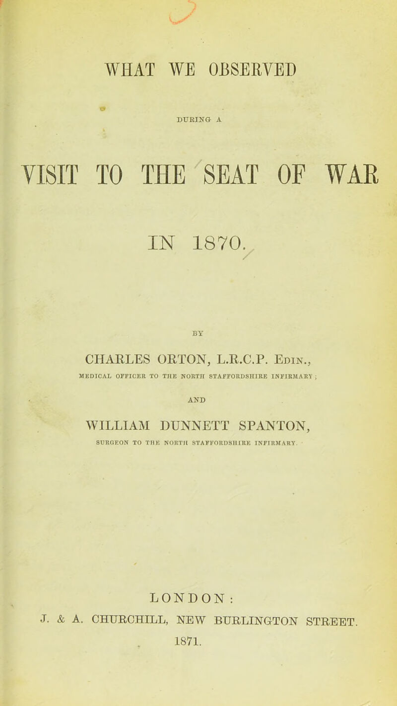 WIIAT WE OBSERVED DURING- A VISIT TO THE SEAT OF WAR IN 1870. BY CHARLES ORTON, L.R.C.P. Edin., MEDICAL OFFICER TO THE NORTH STAFFORDSHIRE INFIRMARY ; AND WILLIAM DUNNETT SPANTON, SURGEON TO THE NORTH STAFFORDSHIRE INFIRMARY. LONDON: J. & A. CHURCHILL, NEW BURLINGTON STREET.